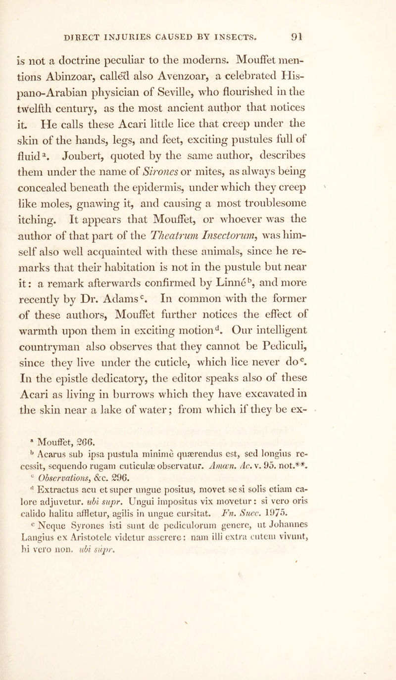 is not a doctrine peculiar to the moderns. MoufFet men- tions Abinzoar, callexl also Avenzoar, a celebrated His- pano-Arabian physician of Seville, who flourished in the twelfth century, as the most ancient author that notices it. He calls these Acari little lice that creep under the skin of the hands, legs, and feet, exciting pustules full of fluid*. Joubert, quoted by the same author, describes them under the name of Sirones or mites, as always being concealed beneath the epidermis, under which they creep like moles, gnawing it, and causing a most troublesome itching. It appears that MoufFet, or whoever was the author of that part of the Theatrum Lisectorum, was him- self also well acquainted with these animals, since he re- marks that their habitation is not in the pustule but near it: a remark afterwards confirmed by Linneb, and more recently by Dr. Adamsc. In common with the former of these authors, Mouffet further notices the effect of warmth upon them in exciting motiond. Our intelligent countryman also observes that they cannot be Pediculi, since they live under the cuticle, which lice never doe. In the epistle dedicatory, the editor speaks also of these Acari as living in burrows which they have excavated in the skin near a lake of water; from which if they be ex- a Mouffet, 266. b Acarus sub ipsa pustula minime quaerendus est, sed longius re- cessit, sequendo rugam cuticulae observatur. Amcen. Ac. v. 95. not.**. c Observations, &amp;c. 296. fl Extractus acu et super ungue positus, movet se si solis etiam ca- lore adjuvetur. ubi supr. Ungui impositus vix inovetur: si vcro oris ealido halitu affletur, agilis in ungue cursitat. Fn. Suec. 1975. e Ncque Syrones isti sunt de pediculorum genere, ut Johannes Langius ex Aristotele videtur asserere: nam illi extra eutem vivunt, hi vero non, ubi supr.
