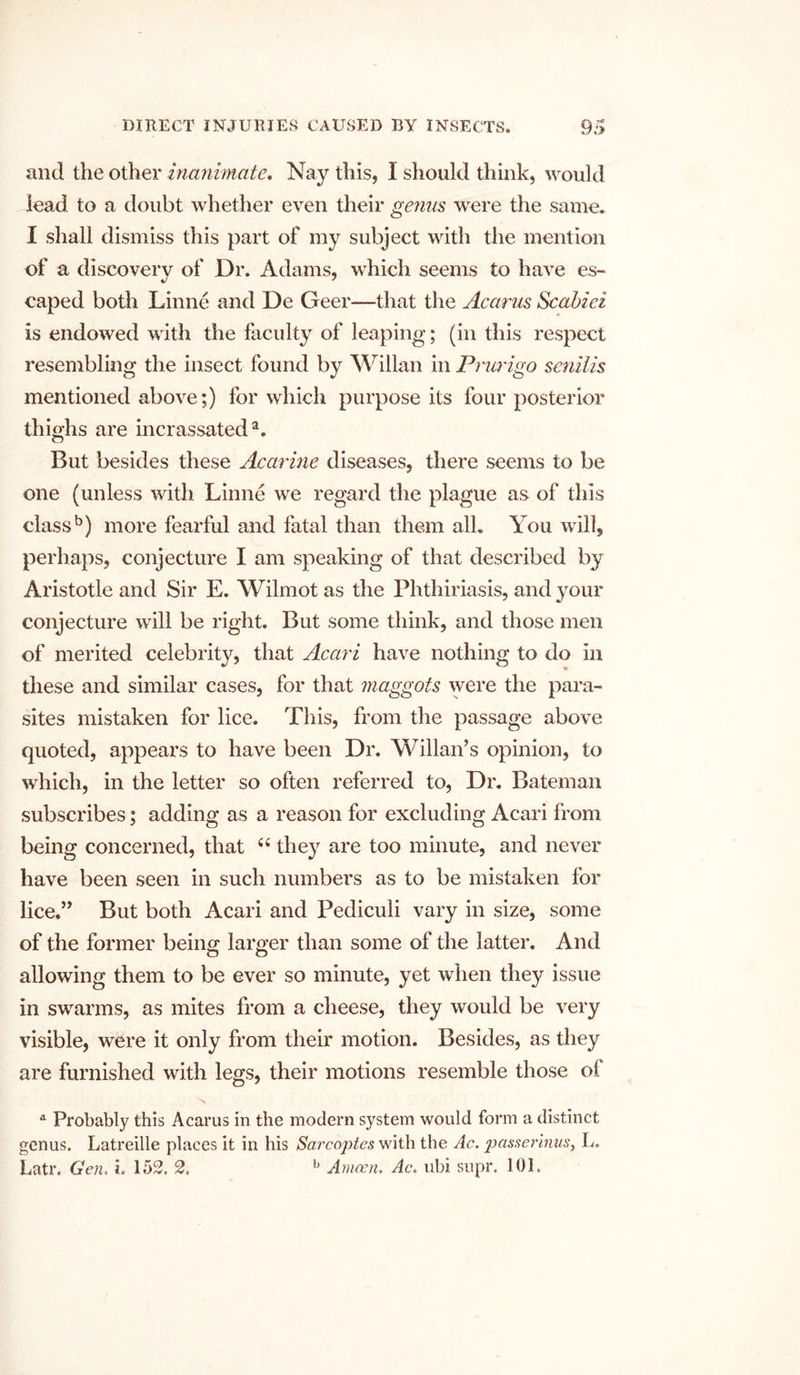 and the other inanimate. Nay this, I should think, would lead to a doubt whether even their genus were the same. I shall dismiss this part of my subject with the mention of a discovery of Dr. Adams, which seems to have es- caped both Linne and De Geer—that the Acarus Scabiei is endowed with the faculty of leaping; (in this respect resembling the insect found by Willan in Prurigo senilis mentioned above;) for which purpose its four posterior thighs are incrassated3. But besides these Acarine diseases, there seems to be one (unless with Linne we regard the plague as of this class5) more fearful and fatal than them all. You will, perhaps, conjecture I am speaking of that described by Aristotle and Sir E. Wilmot as the Phthiriasis, and your conjecture will be right. But some think, and those men of merited celebrity, that Acari have nothing to do in these and similar cases, for that maggots were the para- sites mistaken for lice. This, from the passage above quoted, appears to have been Dr. Willan’s opinion, to which, in the letter so often referred to, Dr. Bateman subscribes; adding as a reason for excluding Acari from being concerned, that 4 4 they are too minute, and never have been seen in such numbers as to be mistaken for lice.’, But both Acari and Pediculi vary in size, some of the former being larger than some of the latter. And allowing them to be ever so minute, yet when they issue in swarms, as mites from a cheese, they would be very visible, were it only from their motion. Besides, as they are furnished with legs, their motions resemble those ol a Probably this Acarus in the modern system would form a distinct genus. Latreille places it in his Sarcoj)tes with the Ac. passerinus, L. Latr. Gen. i. 152. 2. b Amcen. Ac. ubi supr. 101.