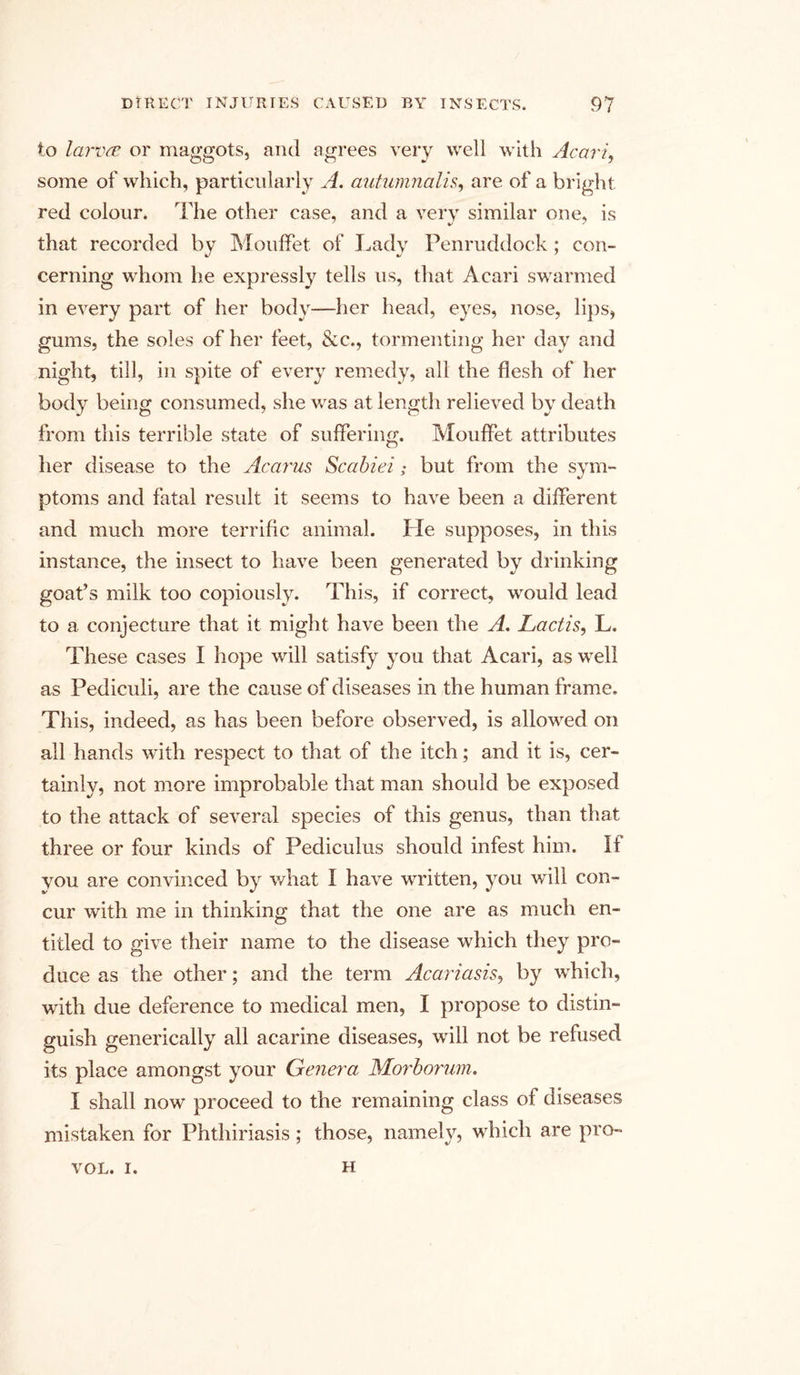 to larva or maggots, and agrees very well with Acari, some of which, particularly A. antumnalis, are of a bright red colour. The other case, and a very similar one, is that recorded by Mouffet of Lady Penruddock; con- cerning whom he expressly tells us, that Acari swarmed in every part of her body—her head, eyes, nose, lips, gums, the soles of her feet, &amp;c., tormenting her day and night, till, in spite of every remedy, all the flesh of her body being consumed, she was at length relieved by death from this terrible state of suffering. Mouffet attributes her disease to the Acarus Scabiei; but from the sym- ptoms and fatal result it seems to have been a different and much more terrific animal. Pie supposes, in this instance, the insect to have been generated by drinking goat’s milk too copiously. This, if correct, would lead to a conjecture that it might have been the A, Lactis, L. These cases I hope will satisfy you that Acari, as well as Pediculi, are the cause of diseases in the human frame. This, indeed, as has been before observed, is allowed on all hands with respect to that of the itch; and it is, cer- tainly, not more improbable that man should be exposed to the attack of several species of this genus, than that three or four kinds of Pediculus should infest him. If you are convinced by what I have written, you will con- cur with me in thinking that the one are as much en- titled to give their name to the disease which they pro- duce as the other; and the term Acari asis, by which, with due deference to medical men, I propose to distin- guish generically all acarine diseases, will not be refused its place amongst your Genera Morborum. I shall now proceed to the remaining class of diseases mistaken for Phthiriasis; those, namely, which are pro- VOL. i. H