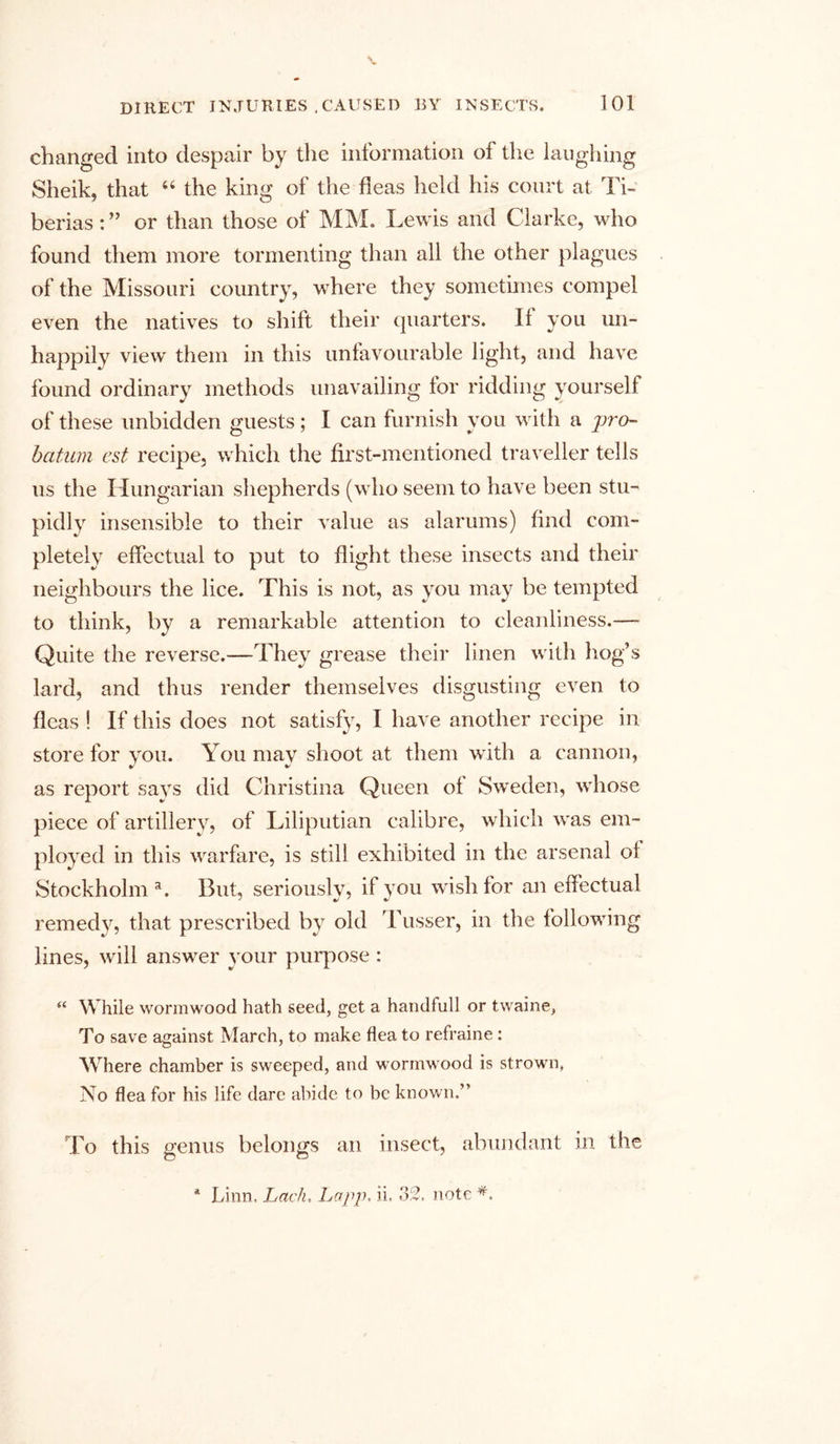 changed into despair by the information of the laughing Sheik, that “ the king of the fleas held his court at Ti- berias : ” or than those of MM. Lewis and Clarke, who found them more tormenting than all the other plagues of the Missouri country, where they sometimes compel even the natives to shift their quarters. If you un- happily view them in this unfavourable light, and have found ordinary methods unavailing for ridding yourself of these unbidden guests; I can furnish you with a jjvo- bcitum est recipe, which the first-mentioned traveller tells us the Hungarian shepherds (who seem to have been stu- pidly insensible to their value as alarums) find com- pletely effectual to put to flight these insects and their neighbours the lice. This is not, as you may be tempted to think, by a remarkable attention to cleanliness.— Quite the reverse.—They grease their linen with hog’s lard, and thus render themselves disgusting even to fleas ! If this does not satisfy, I have another recipe in store for you. You may shoot at them with a cannon, as report says did Christina Queen of Sweden, whose piece of artillery, of Liliputian calibre, which was em- ployed in this warfare, is still exhibited in the arsenal of Stockholm3. But, seriously, if you wish for an effectual remedy, that prescribed by old Tusser, in the following lines, will answer your purpose : “ While wormwood hath seed, get a handfull or twaine, To save against March, to make flea to refraine: Where chamber is sweeped, and wormwood is strown, No flea for his life dare abide to be known.” To this genus belongs an insect, abundant in the * Linn. Lack. Lapp, ii. 32. note
