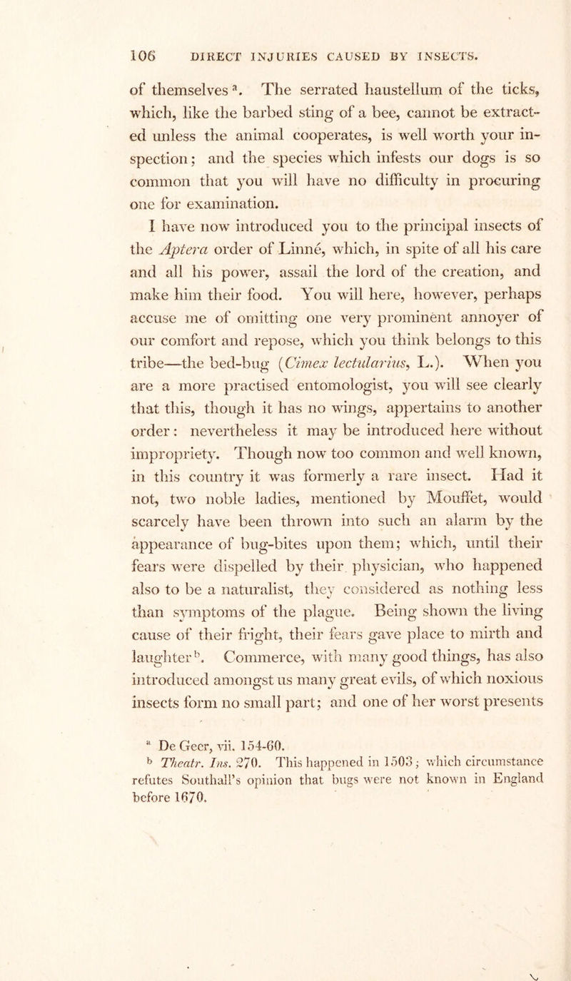 of themselves3. The serrated haustellum of the ticks, which, like the barbed sting of a bee, cannot be extract- ed unless the animal cooperates, is well worth your in- spection ; and the species which infests our dogs is so common that you will have no difficulty in procuring one for examination. X have now7 introduced you to the principal insects of the Aptera order of Linne, which, in spite of all his care and all his power, assail the lord of the creation, and make him their food. You will here, however, perhaps accuse me of omitting one very prominent annoyer of our comfort and repose, which you think belongs to this tribe—the bed-bug (Cimex lectularius, L.). When you are a more practised entomologist, you will see clearly that this, though it has no wings, appertains to another order: nevertheless it may be introduced here without impropriety. Though now7 too common and w7ell known, in this country it was formerly a rare insect. Had it not, two noble ladies, mentioned by Mouffet, would scarcely have been thrown into such an alarm by the appearance of bug-bites upon them; which, until their fears were dispelled by their physician, who happened also to be a naturalist, they considered as nothing less than symptoms of the plague. Being shown the living cause of their fright, their fears gave place to mirth and laughter5. Commerce, with many good things, has also introduced amongst us many great evils, of which noxious insects form no small part; and one of her worst presents a De Geer, vii. 154-60. b Theatr. Ins. 270. This happened in 1503 • which circumstance refutes Southall’s opinion that bugs were not known in England before 16/0.