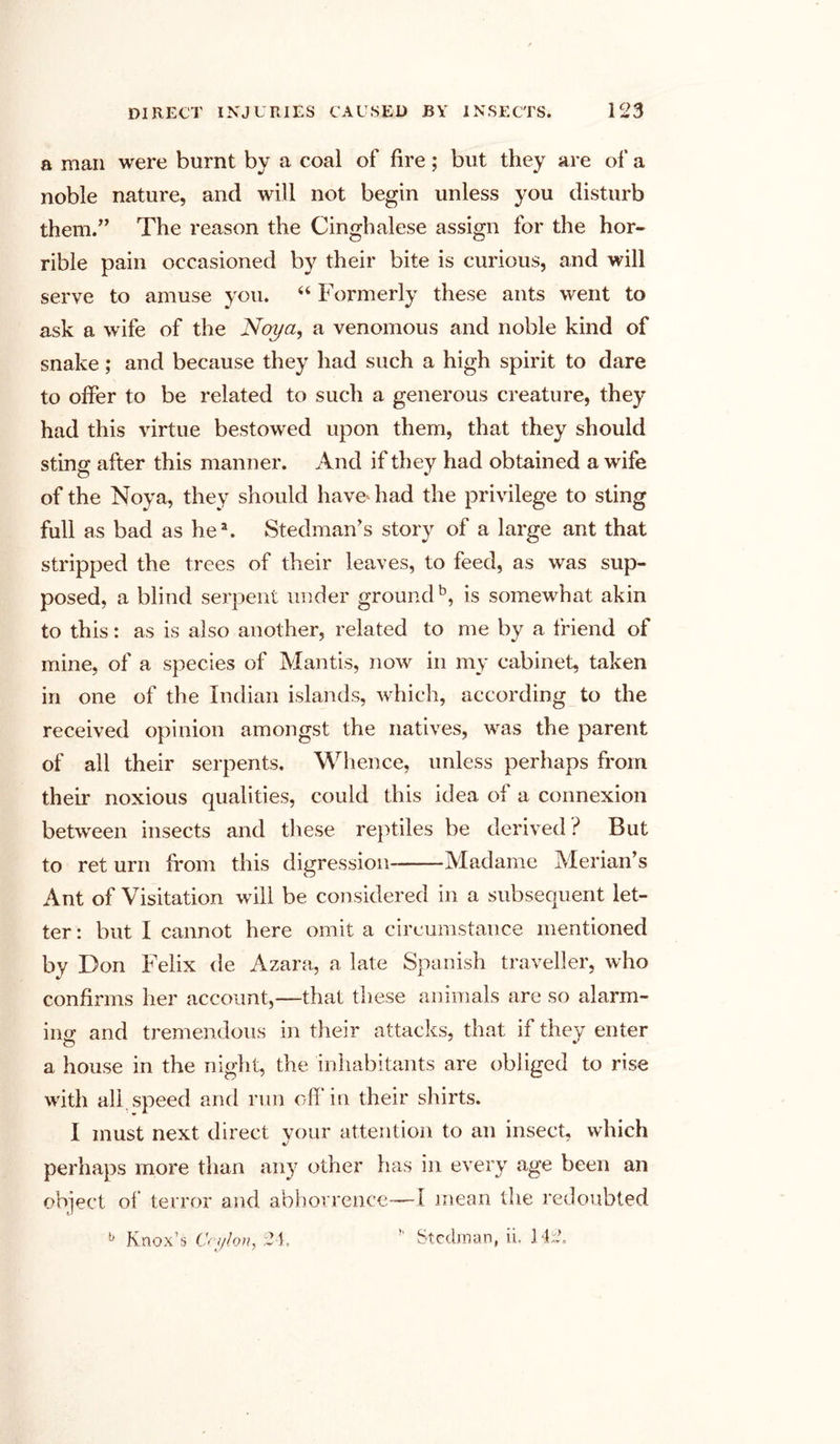 a man were burnt by a coal of fire; but they are of a noble nature, and will not begin unless you disturb them.” The reason the Cinghalese assign for the hor- rible pain occasioned by their bite is curious, and will serve to amuse you. 44 Formerly these ants went to ask a wife of the Noya, a venomous and noble kind of snake; and because they had such a high spirit to dare to offer to be related to such a generous creature, they had this virtue bestowed upon them, that they should sting after this manner. And if they had obtained a wife of the Noya, they should have had the privilege to sting full as bad as he2. Steelman’s story of a large ant that stripped the trees of their leaves, to feed, as was sup- posed, a blind serpent under ground5, is somewhat akin to this: as is also another, related to me by a friend of mine, of a species of Mantis, now in my cabinet, taken in one of the Indian islands, which, according to the received opinion amongst the natives, was the parent of all their serpents. Whence, unless perhaps from their noxious qualities, could this idea of a connexion between insects and these reptiles be derived ? But to ret urn from this digression Madame Merian’s Ant of Visitation will be considered in a subsequent let- ter : but I cannot here omit a circumstance mentioned by Don Felix de Azara, a late Spanish traveller, who confirms her account,—that these animals are so alarm- ing and tremendous in their attacks, that if they enter a house in the night, the inhabitants are obliged to rise with all. speed and run off in their shirts. I must next direct your attention to an insect, which perhaps more than any other has in every age been an object of terror and abhorrence—I mean the redoubted b Knox’s Ceylon, 24. ” Steelman, ii. 142,