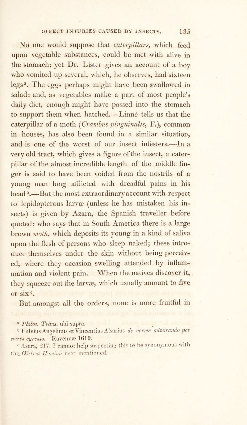 No one would suppose that caterpillars, which feed upon vegetable substances, could be met with alive in the stomach; yet Dr. Lister gives an account of a boy who vomited up several, which, he observes, had sixteen legsa. The eggs perhaps might have been swallowed in salad; and, as vegetables make a part of most people’s daily diet, enough might have passed into the stomach to support them when hatched.—Linne tells us that the caterpillar of a moth {Crambus pmguinalis, F.), common in houses, has also been found in a similar situation, and is one of the worst of our insect infesters.—In a very old tract, which gives a figure of the insect, a cater- pillar of the almost incredible length of the middle fin- ger is said to have been voided from the nostrils of a young man long afflicted with dreadful pains in his head b.—But the most extraordinary account with respect to lepidopterous larvae (unless he has mistaken his in- sects) is given by Azara, the Spanish traveller before quoted; who says that in South America there is a large brown moth, which deposits its young in a kind of saliva upon the flesh of persons who sleep naked; these intro- duce themselves under the skin without being perceiv- ed, where they occasion swelling attended by inflam- mation and violent pain. When the natives discover it, they squeeze out the larvae, which usually amount to five or sixc. But amongst all the orders, none is more fruitful in a Philos. Trans, ubi supra. b Fulvius Angelinus etVincentius Alsarius de verme admirando per nares egresso. Ravennae 1610. c Azara, 217. I cannot help suspecting this to be synonymous with thc_ CKstrus Hominis next mentioned.