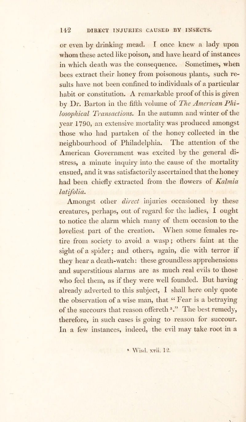 or even by drinking mead. I once knew a lady upon whom these acted like poison, and have heard of instances in which death was the consequence. Sometimes, when bees extract their honey from poisonous plants, such re- sults have not been confined to individuals of a particular habit or constitution. A remarkable proof of this is given by Dr. Barton in the fifth volume of The American Phi- losophical Transactions. In the autumn and winter of the year 1790, an extensive mortality was produced amongst those who had partaken of the honey collected in the neighbourhood of Philadelphia. The attention of the American Government was excited by the general di- stress, a minute inquiry into the cause of the mortality ensued, and it was satisfactorily ascertained that the honey had been chiefly extracted from the flowers of Kalmia latifolia. Amongst other direct injuries occasioned by these creatures, perhaps, out of regard for the ladies, I ought to notice the alarm which many of them occasion to the loveliest part of the creation. When some females re- tire from society to avoid a wasp; others faint at the sight of a spider; and others, again, die with terror if they hear a death-watch: these groundless apprehensions and superstitious alarms are as much real evils to those who feel them, as if they were well founded. But having already adverted to this subject, I shall here only quote the observation of a wise man, that 6 6 Fear is a betraying of the succours that reason offereth a.” The best remedy, therefore, in such cases is going to reason for succour. In a few instances, indeed, the evil may take root in a * Wisd. xvii. 12.