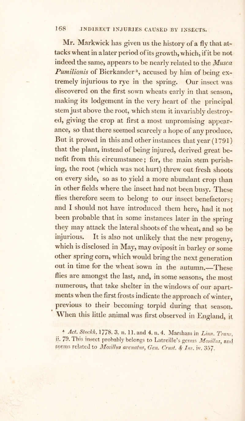 Mr. Markwick lias given us the history of a fly that at- tacks wheat in a later period of its growth, which, if it be not indeed the same, appears to be nearly related to the Musca Pumilionis of Bierkandera, accused by him of being ex- tremely injurious to rye in the spring. Our insect was discovered on the first sown wheats early in that season, making its lodgement in the very heart of the principal stem just above the root, which stem it invariably destroy- ed, giving the crop at first a most unpromising appear- ance, so that there seemed scarcely a hope of any produce, But it proved in this and other instances that year (1791) that the plant, instead of being injured, derived great be- nefit from this circumstance; for, the main stem perish-^ ing, the root (which was not hurt) threw' out fresh shoots on every side, so as to yield a more abundant crop than in other fields where the insect had not been busy. These flies therefore seem to belong to our insect benefactors; and I should not have introduced them here, had it not been probable that in some instances later in the spring they may attack the lateral shoots of the wheat, and so be injurious. It is also not unlikely that the new progeny, which is disclosed in May, may oviposit in barley or some other spring corn, wdiich would bring the next generation out in time for the wheat sown in the autumn,—These flies are amongst the last, and, in some seasons, the most numerous, that take shelter in the windows of our apart- ments when the first frosts indicate the approach of winter, previous to their becoming torpid during that season. When this little animal was first observed in England, it 4 Act. Stoc/ch. 1778. 3. n. 11. and 4. n. 4. Marsh am in Linn. Tram. ii« 79. 1 his insect probably belongs to Latreille^s genus ALosillus^ and. seems related to Mosittus arcuatus, Gen. Crust A Ins. iv. 35/.