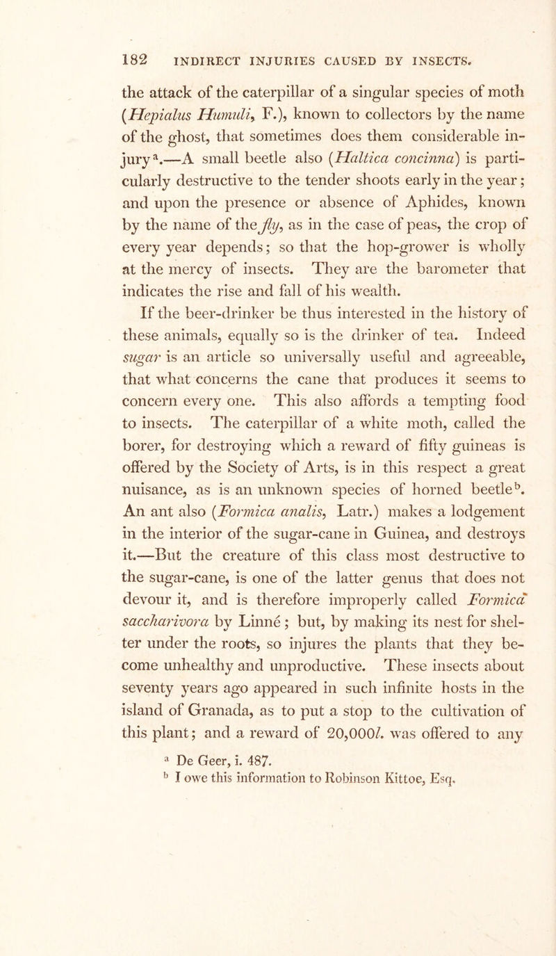 the attack of the caterpillar of a singular species of moth (.Hepialus Humuli, F.), known to collectors by the name of the ghost, that sometimes does them considerable in- jurya.—A small beetle also (Haltica concinna) is parti- cularly destructive to the tender shoots early in the year ; and upon the presence or absence of Aphides, known by the name of thejly? as in the case of peas, the crop of every year depends; so that the hop-grower is wholly at the mercy of insects. They are the barometer that indicates the rise and fall of his wealth. If the beer-drinker be thus interested in the history of these animals, equally so is the drinker of tea. Indeed sugar is an article so universally useful and agreeable, that what concerns the cane that produces it seems to concern every one. This also affords a tempting food to insects. The caterpillar of a white moth, called the borer, for destroying which a reward of fifty guineas is offered by the Society of Arts, is in this respect a great nuisance, as is an unknown species of horned beetle5. An ant also (Formica analis, Latr.) makes a lodgement in the interior of the sugar-cane in Guinea, and destroys it.—But the creature of this class most destructive to the sugar-cane, is one of the latter genus that does not devour it, and is therefore improperly called Formica saccharivora by Linne ; but, by making its nest for shel- ter under the roots, so injures the plants that they be- come unhealthy and unproductive. These insects about seventy years ago appeared in such infinite hosts in the island of Granada, as to put a stop to the cultivation of this plant; and a reward of 20,000/. was offered to any a De Geer, i. 487. b I owe this information to Robinson Kittoe, Esq.