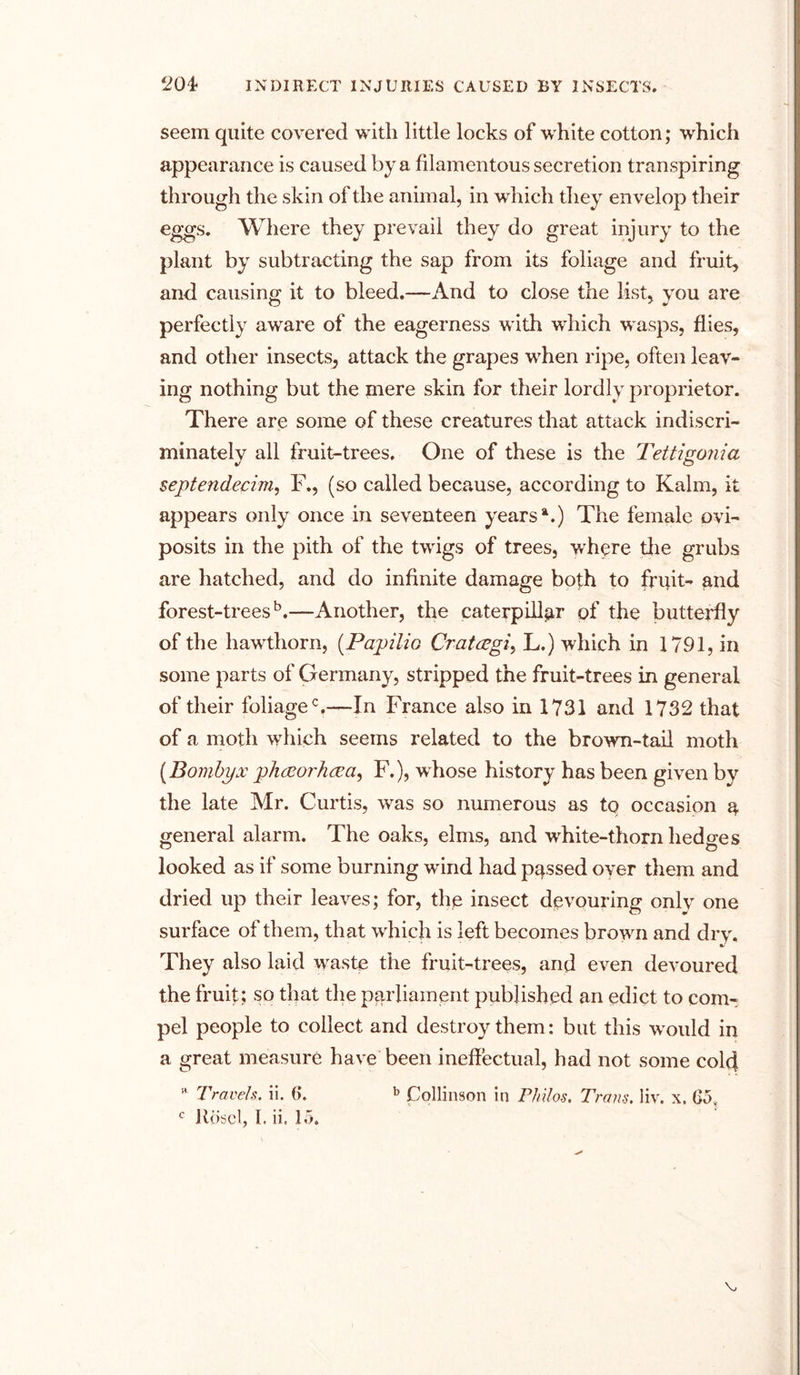 seem quite covered with little locks of white cotton; which appearance is caused by a filamentous secretion transpiring through the skin of the animal, in which they envelop their eggs. Where they prevail they do great injury to the plant by subtracting the sap from its foliage and fruit, and causing it to bleed.—And to close the list, you are perfectly aware of the eagerness with which wasps, flies, and other insects^ attack the grapes when ripe, often leav- ing nothing but the mere skin for their lordly proprietor. There are some of these creatures that attack indiscri- minately all fruit-trees. One of these is the Tettigonia septendecim, F., (so called because, according to Kalm, it appears only once in seventeen years1.) The female ovi- posits in the pith of the twigs of trees, where the grubs are hatched, and do infinite damage both to fruit- and forest-trees5.—Another, the caterpillar of the butterfly of the hawthorn, (Papilio Crattfgi, L.) which in 1791, in some parts of Germany, stripped the fruit-trees in general of their foliage0,—In France also in 1731 and 1732 that of a moth which seems related to the browm-taii moth (Bombyx ph&orJuza, F.), whose history has been given by the late Mr. Curtis, was so numerous as tq occasion r general alarm. The oaks, elms, and wrhite-thorn hedges looked as if some burning wind had passed oyer them and dried up their leaves; for, the insect devouring only one surface of them, that wrhich is left becomes browm and dry. They also laid waste the fruit-trees, and even devoured the fruit; so that the parliament published an edict to com- pel people to collect and destroy them: but this w ould in a great measure have been ineffectual, had not some cold a Travels, ii. 6. b Collinson in Philos. Trans, liv. x. Go,