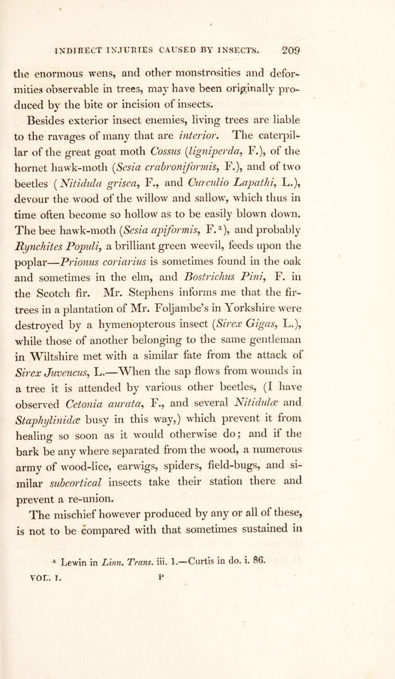 the enormous wens, and other monstrosities and defor- mities observable in trees, may have been originally pro- duced by the bite or incision of insects. Besides exterior insect enemies, living trees are liable to the ravages of many that are interior. The caterpil- lar of the great goat moth Cosms (ligniperda, F.), of the hornet hawk-moth (Sesia crabroniformis, F.), and of two beetles (Nitidula grisea, F., and Ourculio Lapathi, L.), devour the wood of the willow and sallow, which thus in time often become so hollow as to be easily blown down. The bee hawk-moth (Sesia apiformis, F.a), and probably Rynchites Populi, a brilliant green weevil, feeds upon the poplar—Prionus coriarius is sometimes found in the oak and sometimes in the elm, and Bostrichus Pini, F. in the Scotch fir. Mr. Stephens informs me that the fir- trees in a plantation of Mr. Foljambe’s in Yorkshire were destroyed by a hymenopterous insect (S ir ex Gigas, L.), while those of another belonging to the same gentleman in Wiltshire met with a similar fate from the attack of Sirex Juvencus, L.—When the sap flows from wounds in a tree it is attended by various other beetles, (I have observed Cetonia aurata, F., and several Nitidula? and Staphylinidce busy in this way,) which prevent it from healing so soon as it would otherwise do; and if the bark be any where separated from the wood, a numerous army of wood-lice, earwigs, spiders, field-bugs, and si- milar subcortical insects take their station there and prevent a re-union. The mischief however produced by any or all of these, is not to be compared with that sometimes sustained in a Lewin in Linn. Trans. iii. 1.—Curtis in do. i. 86. VOI7. I. P