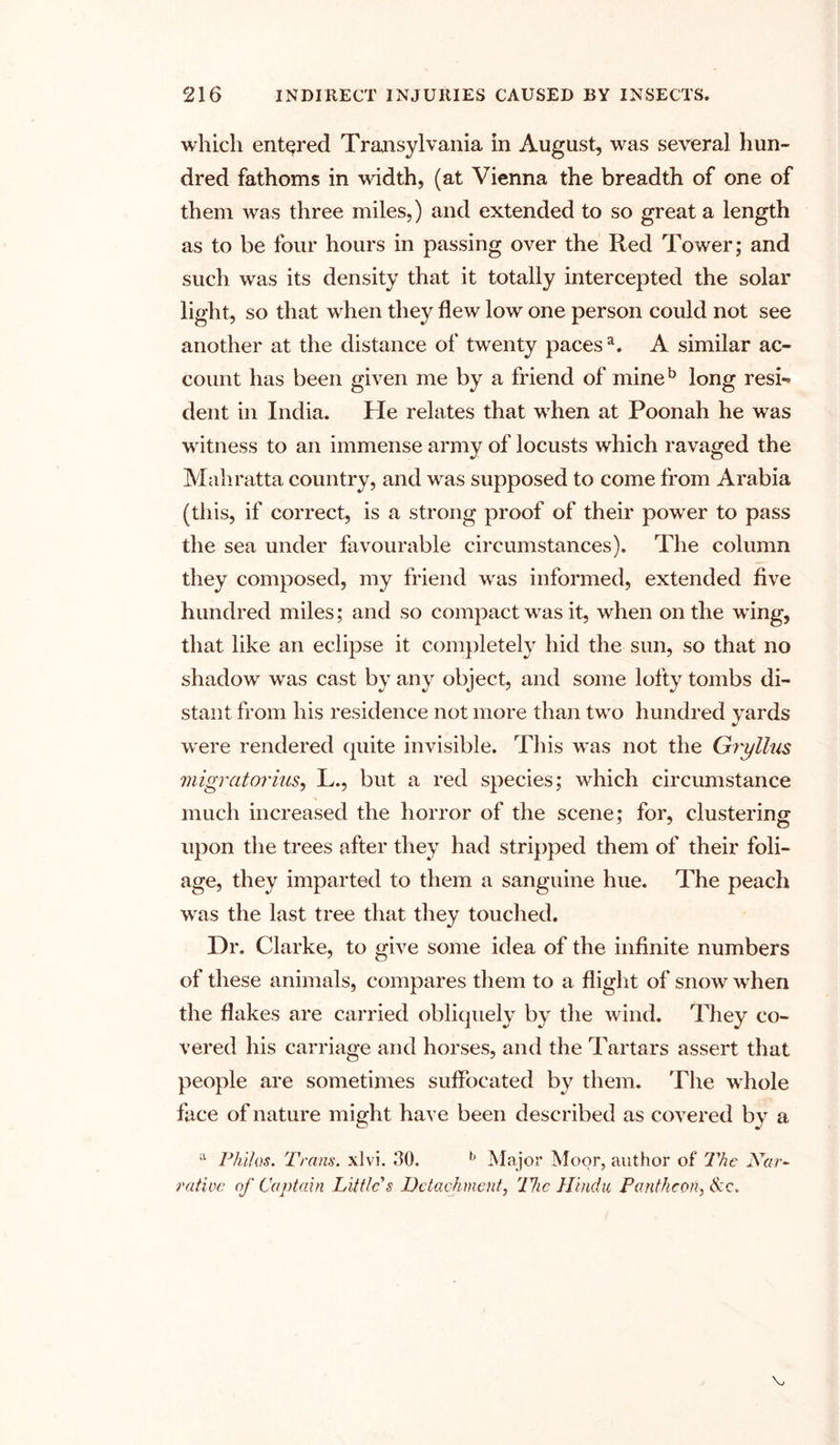 which entered Transylvania in August, was several hun- dred fathoms in width, (at Vienna the breadth of one of them was three miles,) and extended to so great a length as to be four hours in passing over the Red Tower; and such was its density that it totally intercepted the solar light, so that when they flew low one person could not see another at the distance of twenty paces3. A similar ac- count has been given me by a friend of mineb long resi- dent in India. He relates that when at Poonah he was witness to an immense army of locusts which ravaged the Mahratta country, and was supposed to come from Arabia (this, if correct, is a strong proof of their power to pass the sea under favourable circumstances). The column they composed, my friend was informed, extended five hundred miles; and so compact was it, when on the wing, that like an eclipse it completely hid the sun, so that no shadow was cast by any object, and some lofty tombs di- stant from his residence not more than two hundred yards were rendered quite invisible. This was not the Gryllus migrator ins, L., but a red species; which circumstance much increased the horror of the scene; for, clustering upon the trees after they had stripped them of their foli- age, they imparted to them a sanguine hue. The peach was the last tree that they touched. Dr. Clarke, to give some idea of the infinite numbers of these animals, compares them to a flight of snow when the flakes are carried obliquely by the wind. They co- vered his carriage and horses, and the Tartars assert that people are sometimes suffocated by them. The whole face of nature might have been described as covered by a a Philos. Trans, xlvi. 50. b Major Moor, author of The Nar- rative of Captain Little's Detachment, 'The Hindu Pantheon, &c.