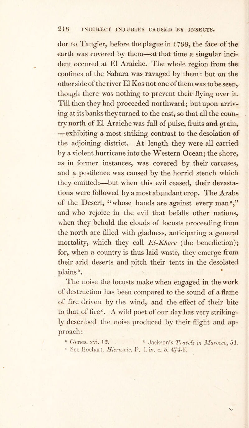 dor to Tangier, before the plague in 1799, the face of the earth was covered by them—at that time a singular inci- dent occured at El Araiche. The whole region from the confines of the Sahara was ravaged by them: but on the other side of the river El Kos not one of them was to be seen, though there was nothing to prevent their flying over it. Till then they had proceeded northward; but upon arriv- ing at its banks they turned to the east, so that all the coun- try north of El Araiche was full of pulse, fruits and grain, ■—exhibiting a most striking contrast to the desolation of the adjoining district. At length they were all carried by a violent hurricane into the Western Ocean; the shore, as in former instances, was covered by their carcases, and a pestilence was caused by the horrid stench which they emitted:—but when this evil ceased, their devasta- tions were followed by a most abundant crop. The Arabs of the Desert, “whose hands are against every man1,” and who rejoice in the evil that befalls other nations, when they behold the clouds of locusts proceeding from the north are filled with gladness, anticipating a general mortality, which they call El-Khere (the benediction); for, when a country is thus laid waste, they emerge from their arid deserts and pitch their tents in the desolated plains b. The noise the locusts make when engaged in the work of destruction has been compared to the sound of a flame of fire driven by the wind, and the effect of their bite to that of firec. A wild poet of our day has very striking- ly described the noise produced by their flight and ap- proach : a Genes, xvi. If. b Jackson’s Travels in Morocco} 54* c See Bodmrt; Hierozoic„ P. L iv* c* 5. 474-5*