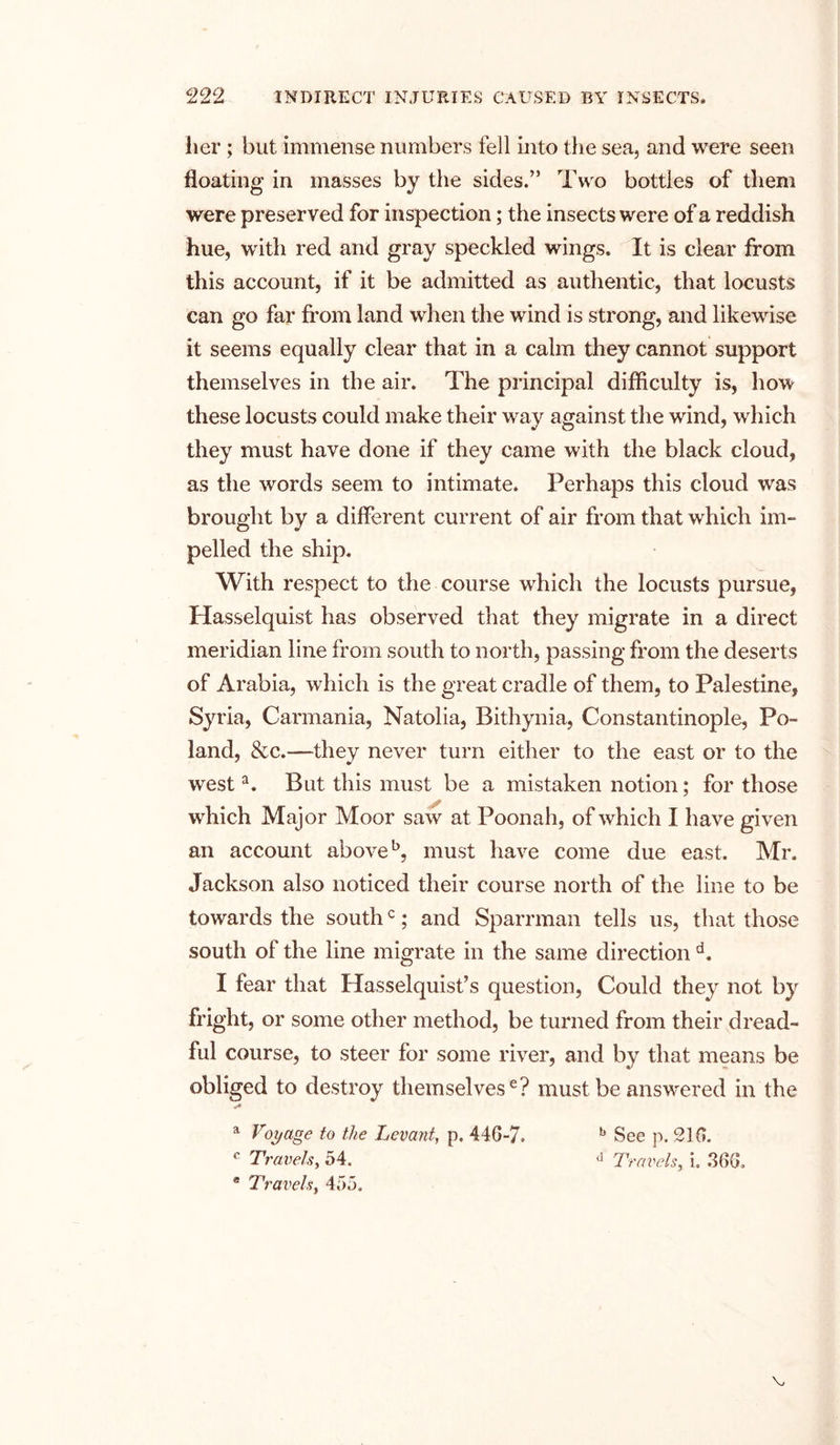 her ; but immense numbers fell into the sea, and were seen floating in masses by the sides.” Two bottles of them were preserved for inspection; the insects were of a reddish hue, with red and gray speckled wings. It is clear from this account, if it be admitted as authentic, that locusts can go far from land when the wind is strong, and likewise it seems equally clear that in a calm they cannot support themselves in the air. The principal difficulty is, how these locusts could make their way against the wind, which they must have done if they came with the black cloud, as the words seem to intimate. Perhaps this cloud was brought by a different current of air from that which im- pelled the ship. With respect to the course which the locusts pursue, Hasselquist has observed that they migrate in a direct meridian line from south to north, passing from the deserts of Arabia, which is the great cradle of them, to Palestine, Syria, Carmania, Natolia, Bithynia, Constantinople, Po- land, &amp;c.—they never turn either to the east or to the westa. But this must be a mistaken notion; for those which Major Moor saw at Poonah, of which I have given an account above5, must have come due east. Mr. Jackson also noticed their course north of the line to be towards the southc; and Sparrman tells us, that those south of the line migrate in the same direction d. I fear that Hasselquist’s question, Could they not by fright, or some other method, be turned from their dread- ful course, to steer for some river, and by that means be obliged to destroy themselves6? must be answered in the »■* a Voyage to the Levant, p. 440-7, b See p. 210. c Travels, 54. d Travels, i. 360, ® Travels, 455.