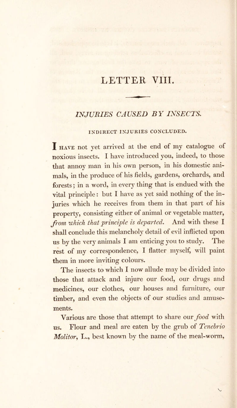 LETTER VIII. INJURIES CAUSED BY INSECTS. INDIRECT INJURIES CONCLUDED. I have not yet arrived at the end of my catalogue of noxious insects. I have introduced you, indeed, to those that annoy man in his own person, in his domestic ani- mals, in the produce of his fields, gardens, orchards, and forests; in a word, in every thing that is endued with the vital principle: but I have as yet said nothing of the in- juries which he receives from them in that part of his property, consisting either of animal or vegetable matter, from which that principle is departed. And with these I shall conclude this melancholy detail of evil inflicted upon us by the very animals I am enticing you to study. The rest of my correspondence, I flatter myself, will paint them in more inviting colours. The insects to which I now allude may be divided into those that attack and injure our food, our drugs and medicines, our clothes, our houses and furniture, our timber, and even the objects of our studies and amuse- ments. Various are those that attempt to share our food with us. Flour and meal are eaten by the grub of Tenebrio Molitor, L., best known by the name of the meal-worm,