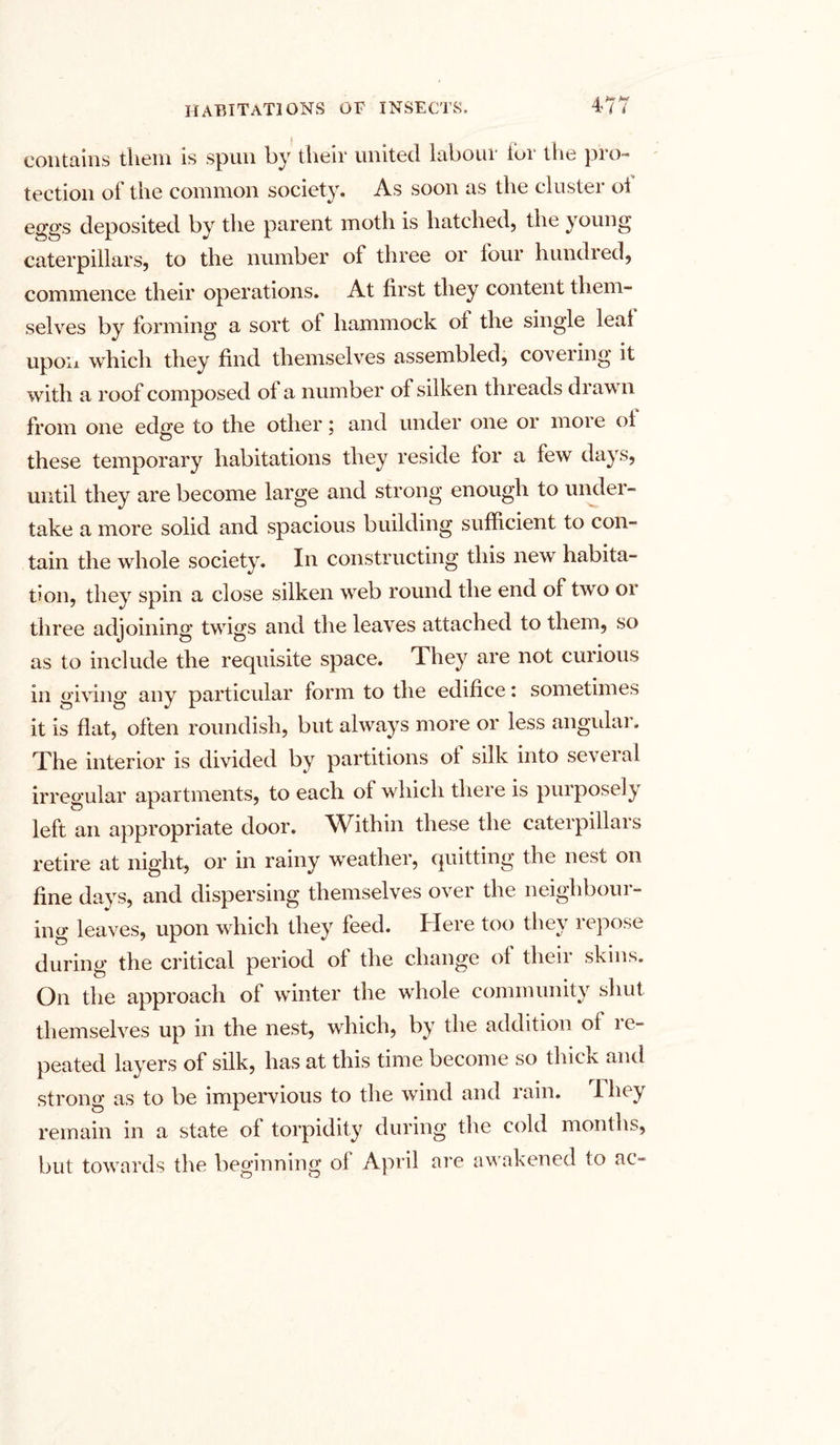 contains them is spun by their united labour for the pro- tection of the common society. As soon as the cluster ol eggs deposited by the parent moth is hatched, the young caterpillars, to the number of three or four hundred, commence their operations. At first they content them- selves by forming a sort of hammock ol the single leal upon which they find themselves assembled, covering it with a roof composed ol a number of silken threads di aw n from one edge to the other; and under one or more of these temporary habitations they reside lor a few days, until they are become large and strong enough to under- take a more solid and spacious building sufficient to con- tain the whole society. In constructing this new habita- tion, they spin a close silken wreb round the end of two or three adjoining twdgs and the leaves attached to them, so as to include the requisite space. They are not curious in giving any particular form to the edifice: sometimes it is flat, often roundish, but always more or less angular. The interior is divided by partitions of silk into several irregular apartments, to each of which there is purposely left an appropriate door. Within these the caterpillars retire at night, or in rainy weather, quitting the nest on fine days, and dispersing themselves over the neighbour- ing leaves, upon which they feed. Here too they repose during the critical period of the change of their skins. On the approach of winter the whole community shut themselves up in the nest, which, by the addition of i e- peated layers of silk, has at this time become so thick and strong as to be impervious to the wind and rain. 1 hey remain in a state of torpidity during the cold months, but towards the beginning of April are awakened to ac-