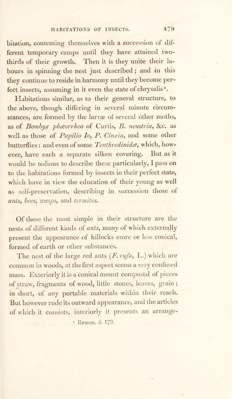 bitation, contenting themselves with a succession of dif- ferent temporary camps until they have attained two- thirds of their growth. Then it is they unite their la- bours in spinning the nest just described; and in this they continue to reside in harmony until they become per- fect insects, assuming in it even the state of chrysalis3. Habitations similar, as to their general structure, to the above, though differing in several minute circum- stances, are formed by the larvae of several other moths, as of Bombyx phceorrliea of Curtis, B. neustria, &amp;c. as well as those of Papilio Io, P. Cinxia, and some other butterflies: and even of some Tenthredinidce, which, how- ever, have each a separate silken covering. But as it would be tedious to describe these particularly, I pass on to the habitations formed by insects in their perfect state, which have in view the education of their young as well as self-preservation, describing in succession those oi ants, bees, wasps, and termites. Of these the most simple in their structure are the nests of different kinds of ants, many of which externally present the appearance of hillocks more or less conical, formed of earth or other substances. The nest of the large red ants (F. rufa, I..) which are common in woods, at the first aspect seems a very confused mass. Exteriorly it is a conical mount composed of pieces of straw, fragments of wood, little stones, leaves, grain ; in short, of any portable materials within their reach. But however rude its outwrard appearance, and the articles of which it consists, interiorly it presents an arrange- a Reanm, ii. 179«