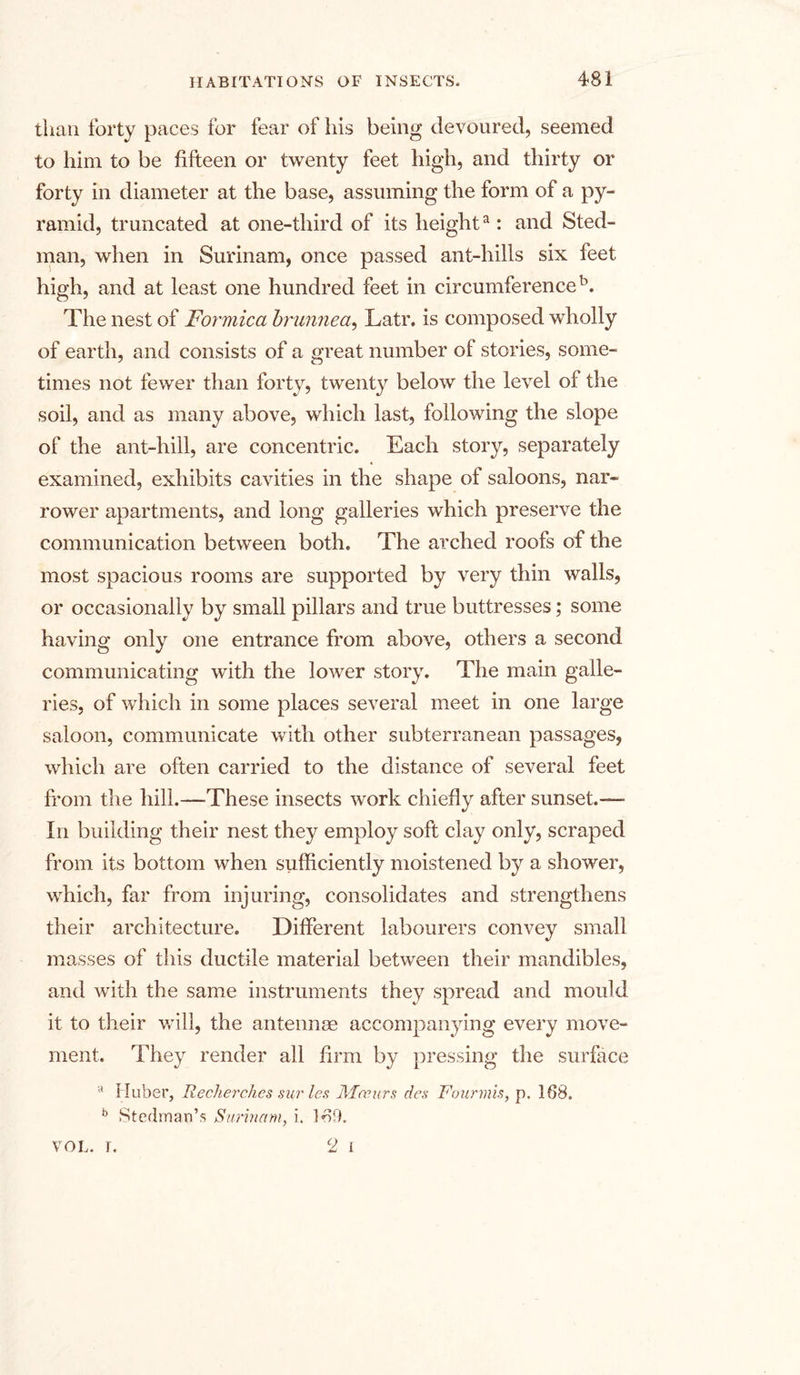 than forty paces for fear of his being devoured, seemed to him to be fifteen or twenty feet high, and thirty or forty in diameter at the base, assuming the form of a py- ramid, truncated at one-third of its heighta: and Sted- man, when in Surinam, once passed ant-hills six feet high, and at least one hundred feet in circumference5. The nest of Formica brunnea, Latr. is composed wholly of earth, and consists of a great number of stories, some- times not fewer than forty, twenty below the level of the soil, and as many above, which last, following the slope of the ant-hill, are concentric. Each story, separately examined, exhibits cavities in the shape of saloons, nar- rower apartments, and long galleries which preserve the communication between both. The arched roofs of the most spacious rooms are supported by very thin walls, or occasionally by small pillars and true buttresses; some having only one entrance from above, others a second communicating with the lower story. The main galle- ries, of which in some places several meet in one large saloon, communicate with other subterranean passages, which are often carried to the distance of several feet from the hill.—These insects work chiefly after sunset.— In building their nest they employ soft clay only, scraped from its bottom when sufficiently moistened by a shower, which, far from injuring, consolidates and strengthens their architecture. Different labourers convey small masses of this ductile material between their mandibles, and with the same instruments they spread and mould it to their will, the antennae accompanying every move- ment. They render all firm by pressing the surface a Huber, Recherches sur les ARanirs des Fourmis, p. 168. b Stedman’s Surinam, i. 169. c2 i VOL. I.