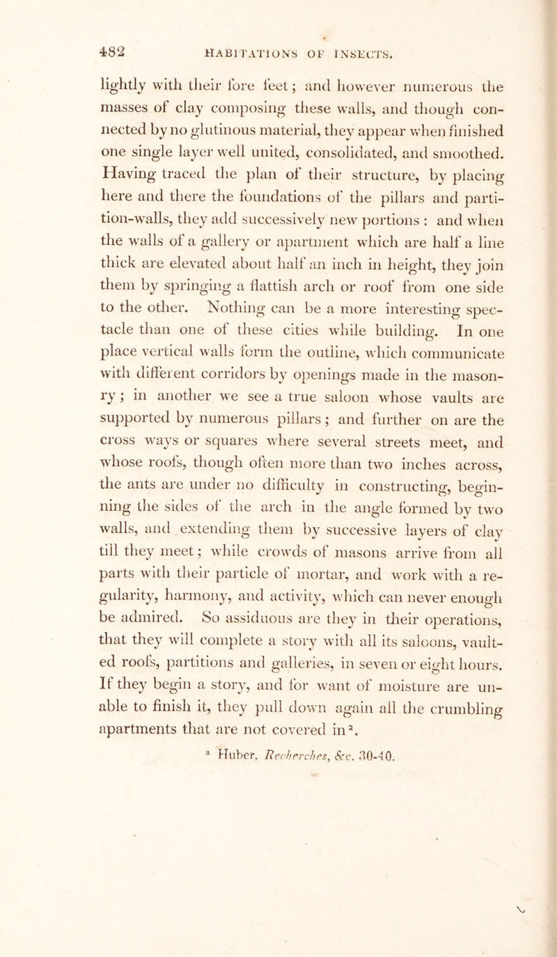 lightly with their lore feet; and however numerous the masses of clay composing these walls, and though con- nected by no glutinous material, they appear when finished one single layer well united, consolidated, and smoothed. Having traced the plan of their structure, by placing here and there the foundations of the pillars and parti- tion-walls, they add successively new portions : and when the walls ol a gallery or apartment which are half a line thick are elevated about hail an inch in height, they join them by springing a fiattish arch or roof from one side to the other. Nothing can be a more interesting spec- tacle than one of these cities while building-. In one o place vertical walls form the outline, which communicate with different corridors by openings made in the mason- ry ; in another we see a true saloon whose vaults are supported by numerous pillars; and further on are the cross ways or squares where several streets meet, and whose roots, though often more than two inches across, the ants are under no difficulty in constructing, begin- ning the sides of the arch in the angle formed by two walls, and extending them by successive layers of clay till they meet; while crowds ot masons arrive from all parts with their particle of mortar, and work with a re- gularity, harmony, and activity, which can never enough be admired. So assiduous are they in their operations, that they will complete a story with all its saloons, vault- ed rools, partitions and galleries, in seven or eight hours. II they begin a story, and for want of moisture are un- able to finish it, they pull down again all the crumbling apartments that are not covered ina.