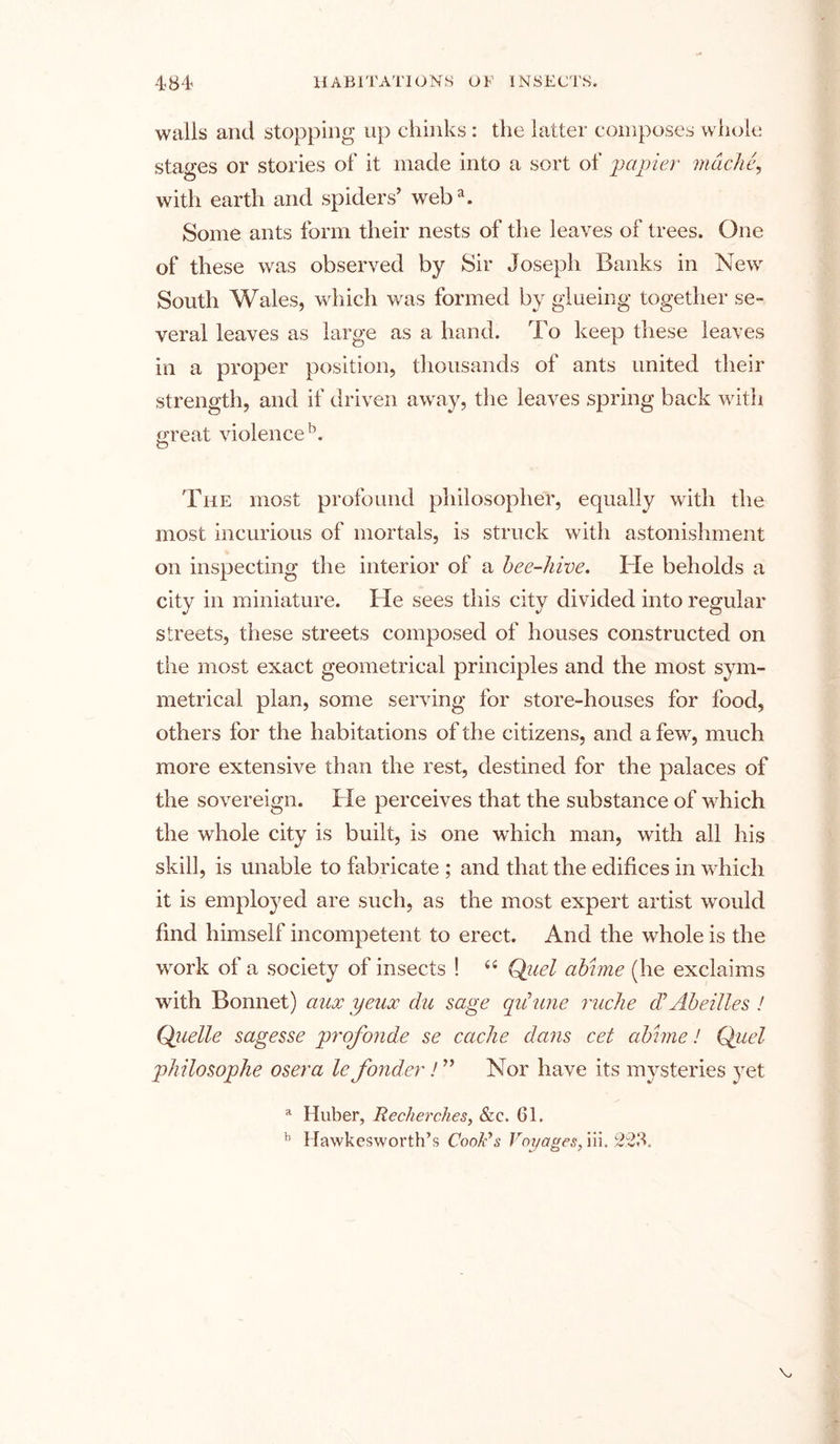 walls and stopping up chinks: the latter composes whole stages or stories of it made into a sort of papier rndciie, with earth and spiders’ weba. Some ants form their nests of the leaves of trees. One of these was observed by Sir Joseph Banks in New South Wales, which was formed by glueing together se- veral leaves as large as a hand. To keep these leaves in a proper position, thousands of ants united their strength, and if driven away, the leaves spring back with Great violence1’, O The most profound philosopher, equally with the most incurious of mortals, is struck with astonishment on inspecting the interior of a bee-hive. He beholds a city in miniature. He sees this city divided into regular streets, these streets composed of houses constructed on the most exact geometrical principles and the most sym- metrical plan, some serving for store-houses for food, others for the habitations of the citizens, and a few, much more extensive than the rest, destined for the palaces of the sovereign. He perceives that the substance of which the whole city is built, is one which man, with all his skill, is unable to fabricate ; and that the edifices in which it is employed are such, as the most expert artist would find himself incompetent to erect. And the whole is the work of a society of insects ! 44 Quel abhne (he exclaims with Bonnet) aux yeux du sage qiiune ruche (F Abe Hies ! Quelle sag esse profonde se cache dans cet abhne! Quel philosophe osera le fonder! ” Nor have its mysteries yet a Huber, Recherches, &amp;c. 61.