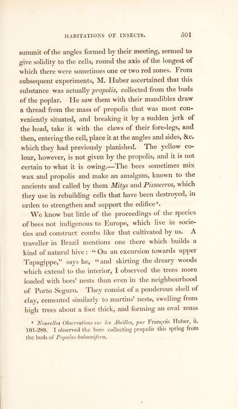 summit of the angles formed by their meeting, seemed to give solidity to the cells, round the axis of the longest of which there were sometimes one or two red zones. From subsequent experiments, M. Huber ascertained that this substance was actually jpropolis, collected from the buds of the poplar. He saw them with their mandibles draw a thread from the mass of propolis that was most con- veniently situated, and breaking it by a isudden jerk of the head, take it with the claws of their fore-legs, and then, entering the cell, place it at the angles and sides, &c. which they had previously planished. The yellow co- lour, however, is not given by the propolis, and it is not certain to what it is owing.—The bees sometimes mix wax and propolis and make an amalgam, known to the ancients and called by them Mitys and Pissoceros, which they use in rebuilding cells that have been destroyed, in orden to strengthen and support the edificea. We know but little of the proceedings of the species of bees not indigenous to Europe, which live in socie- ties and construct combs like that cultivated by us. A traveller in Brazil mentions one there which builds a kind of natural hive : “ On an excursion towards upper Tapagippe,” says he, “ and skirting the dreary woods which extend to the interior, I observed the trees more loaded with bees’ nests than even in the neighbourhood of Porto Seguro. They consist of a ponderous shell of clay, cemented similarly to martins’ nests, swelling from high trees about a foot thick, and forming an oval mass a Nouvelles Observations sur les Abeillcs, par 1 ■ rancois Huber, ii. 101-288. I observed the bees collecting propolis this spring from the buds of Populus baisamifera.