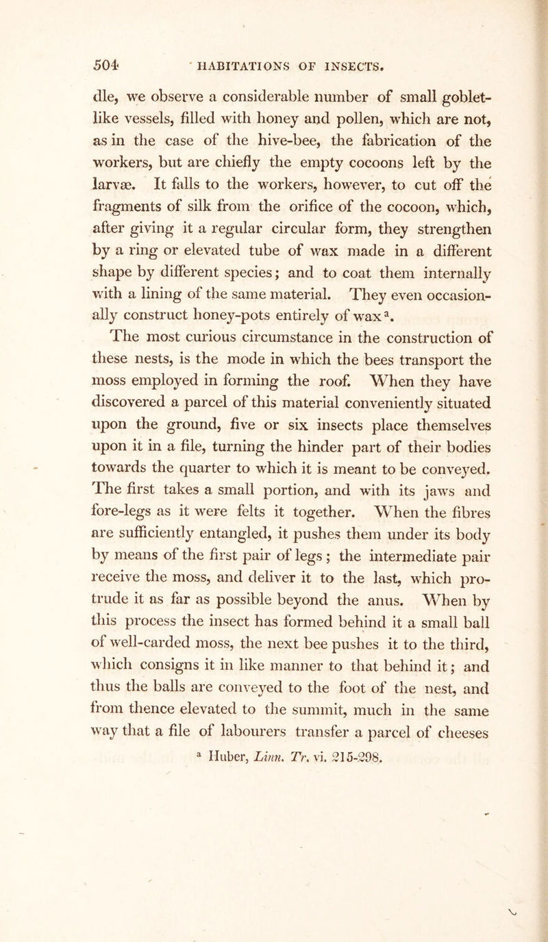 die, we observe a considerable number of small goblet- like vessels, filled with honey and pollen, which are not, as in the case of the hive-bee, the fabrication of the workers, but are chiefly the empty cocoons left by the larvae. It falls to the workers, however, to cut olf the fragments of silk from the orifice of the cocoon, which, after giving it a regular circular form, they strengthen by a ring or elevated tube of wax made in a different shape by different species; and to coat them internally with a lining of the same material. They even occasion- ally construct honey-pots entirely of waxa. The most curious circumstance in the construction of these nests, is the mode in which the bees transport the moss employed in forming the roof. When they have discovered a parcel of this material conveniently situated upon the ground, five or six insects place themselves upon it in a file, turning the hinder part of their bodies towards the quarter to which it is meant to be conveyed. Phe first takes a small portion, and with its jaws and fore-legs as it were felts it together. When the fibres are sufficiently entangled, it pushes them under its body by means of the first pair of legs ; the intermediate pair receive the moss, and deliver it to the last, which pro- trude it as far as possible beyond the anus. When by this process the insect has formed behind it a small ball of well-carded moss, the next bee pushes it to the third, which consigns it in like manner to that behind it; and thus the balls are conveyed to the foot of the nest, and from thence elevated to the summit, much in the same way that a file of labourers transfer a parcel of cheeses