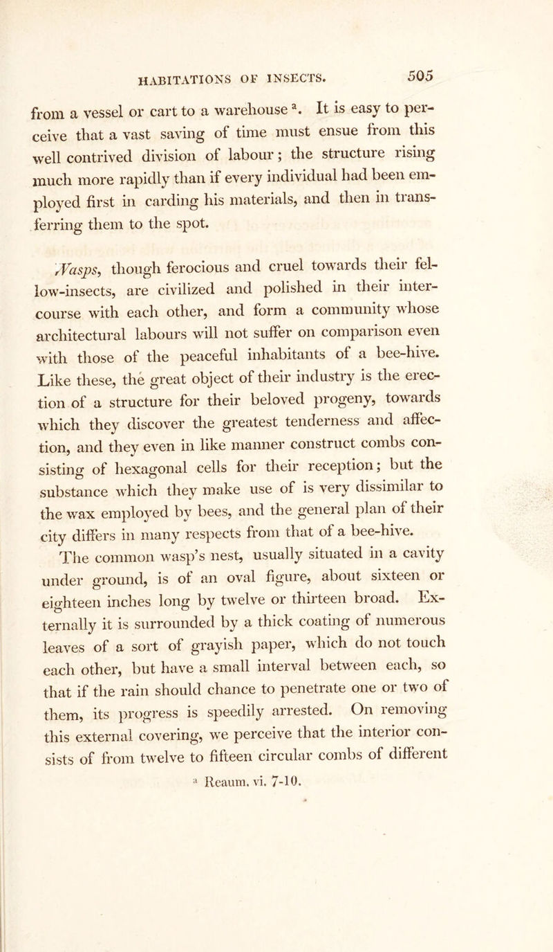 from a vessel or cart to a warehousea. It is easy to per- ceive that a vast saving of time must ensue from this well contrived division of labour; the structure rising much more rapidly than if every individual had been em- ployed first in carding his materials, and then in tians- ferring them to the spot. rVasps, though ferocious and cruel towards their fel- low-insects, are civilized and polished in their inter- course with each other, and form a community whose architectural labours will not suffer on comparison even with those of the peaceful inhabitants of a bee-hive. Like these, the great object of their industry is the erec- tion of a structure for their beloved progeny, towards which they discover the greatest tenderness and affec- tion, and they even in like manner construct combs con- sistin0, of hexagonal cells for their reception; but the substance which they make use of is very dissimilar to the wax employed by bees, and the geneial plan of their city differs in many respects from chat of a bee-hive. The common wasp’s nest, usually situated in a cavity under ground, is of an oval figure, about sixteen 01 eighteen inches long by twelve or thirteen broad. Ex- ternally it is surrounded by a thick coating of numerous leaves of a sort of grayish paper, which do not touch each other, but have a small interval between each, so that if the rain should chance to penetrate one or two of them, its progress is speedily arrested. On removing this external covering, we perceive that the interior con- sists of from twelve to fifteen circular combs of different a Reaum. vi. 7-10.