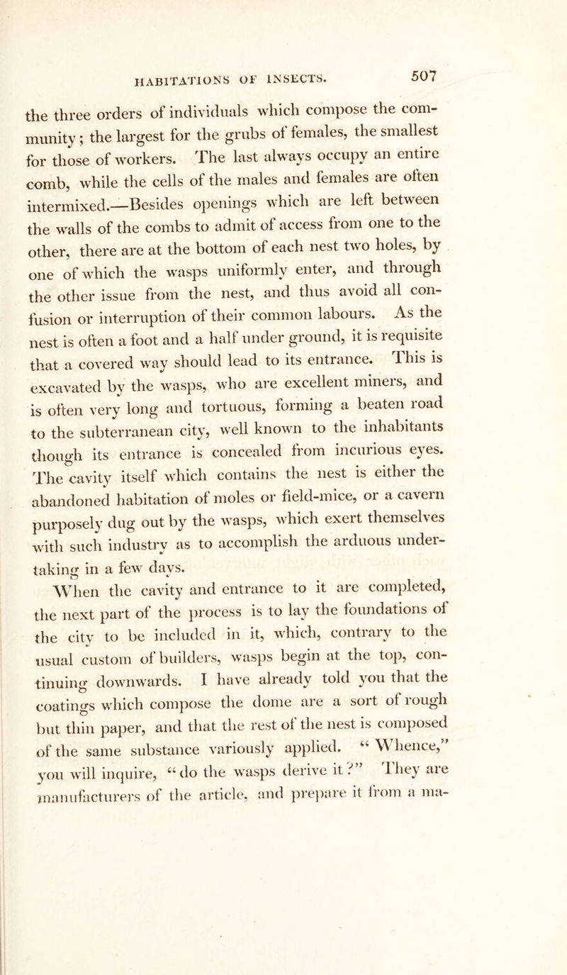 the three orders of individuals which compose the com- munity ; the largest for the grubs of females, the smallest for those of workers. The last always occupy an entire comb, while the cells of the males and females are often intermixed.—Besides openings which are left between the walls of the combs to admit of access from one to the other, there are at the bottom of each nest two holes, by one of which the wasps uniformly enter, and through the other issue from the nest, and thus avoid all con- fusion or interruption of their common labours. As the nest is often a foot and a half under ground, it is requisite that a covered way should lead to its entrance. This is excavated by the wasps, who are excellent miners, and is often very long and tortuous, forming a beaten road to the subterranean city, well known to the inhabitants though its entrance is concealed from incurious eyes. The cavity itself which contains the nest is either the abandoned habitation of moles or field-mice, or a cavern purposely dug out by the wasps, which exei t themsefv es with such industry as to accomplish the arduous under- taking in a few' days. When the cavity and entrance to it are completed, the next part of the process is to lay the foundations ol the city to be included in it, which, contrary to the usual custom of builders, wasps begin at the top, con- tinuing downwards. I have already told tou that the coatings winch compose the dome ai e a soi t ol 1 ough but thin paper, and that the rest of the nest is composed of the same substance variously applied. “ VV hence, you will inquire, 66 do the wasps derive it t 1 hey are manufacturers of the article, and prepare it from a ma-