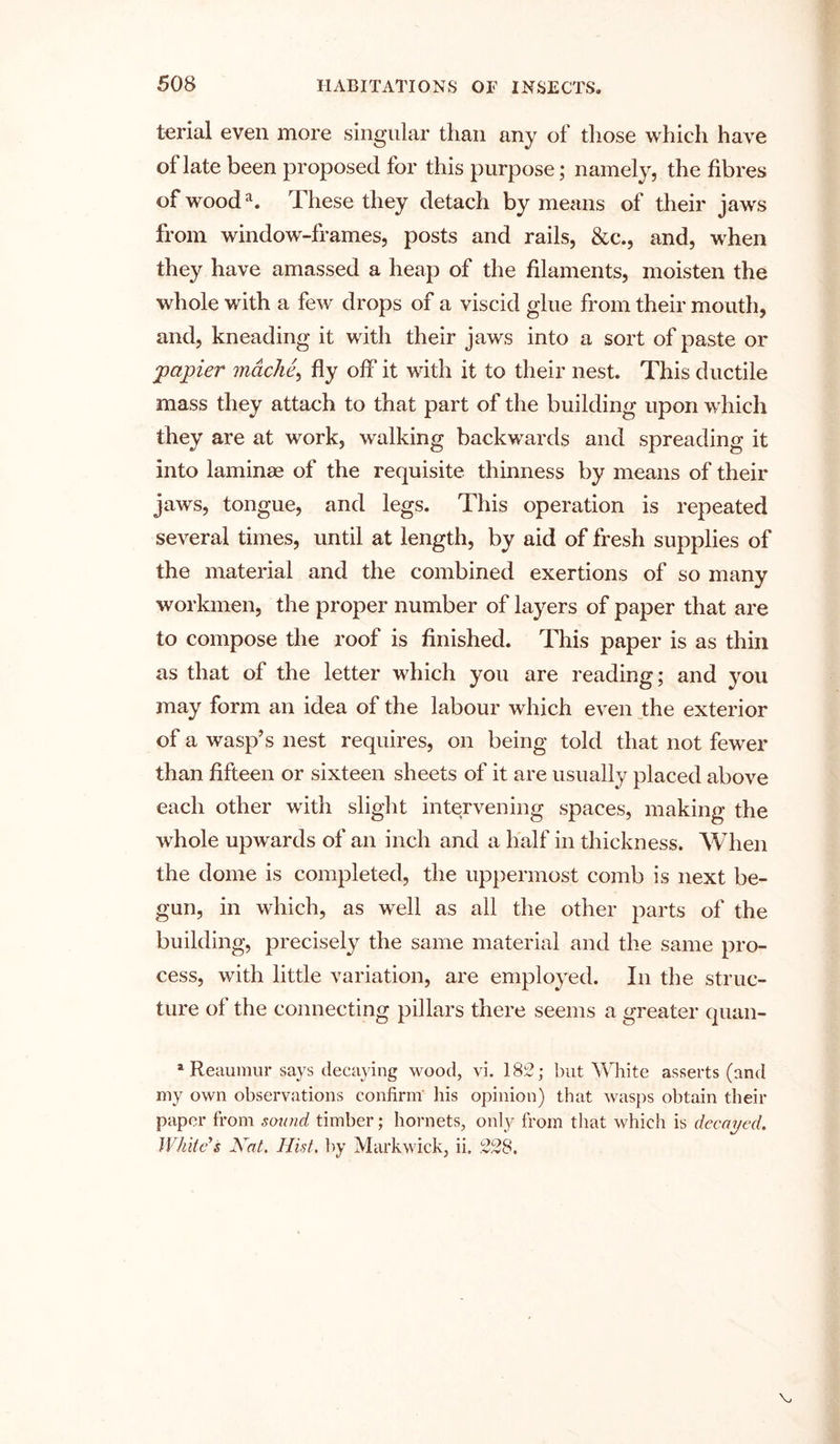 terial even more singular than any of those which have of late been proposed for this purpose; namely, the fibres of wooda. These they detach by means of their jaws from window-frames, posts and rails, &c., and, when they have amassed a heap of the filaments, moisten the whole with a few drops of a viscid glue from their mouth, and, kneading it with their jaws into a sort of paste or j'papier mdche, fly oh' it with it to their nest. This ductile mass they attach to that part of the building upon which they are at work, walking backwards and spreading it into laminae of the requisite thinness by means of their jaws, tongue, and legs. This operation is repeated several times, until at length, by aid of fresh supplies of the material and the combined exertions of so many workmen, the proper number of layers of paper that are to compose the roof is finished. This paper is as thin as that of the letter which you are reading; and you may form an idea of the labour which even the exterior of a wasp’s nest requires, on being told that not fewer than fifteen or sixteen sheets of it are usually placed above each other with slight intervening spaces, making the whole upwards of an inch and a half in thickness. When the dome is completed, the uppermost comb is next be- gun, in which, as well as all the other parts of the building, precisely the same material and the same pro- cess, with little variation, are employed. In the struc- ture of the connecting pillars there seems a greater quan- a Reaumur says decaying wood, vi. 182; but White asserts (and my own observations confirm his opinion) that wasps obtain their paper from sound timber; hornets, only from that which is decayed. White's Xat. Hist, by Markwick, ii, 228.