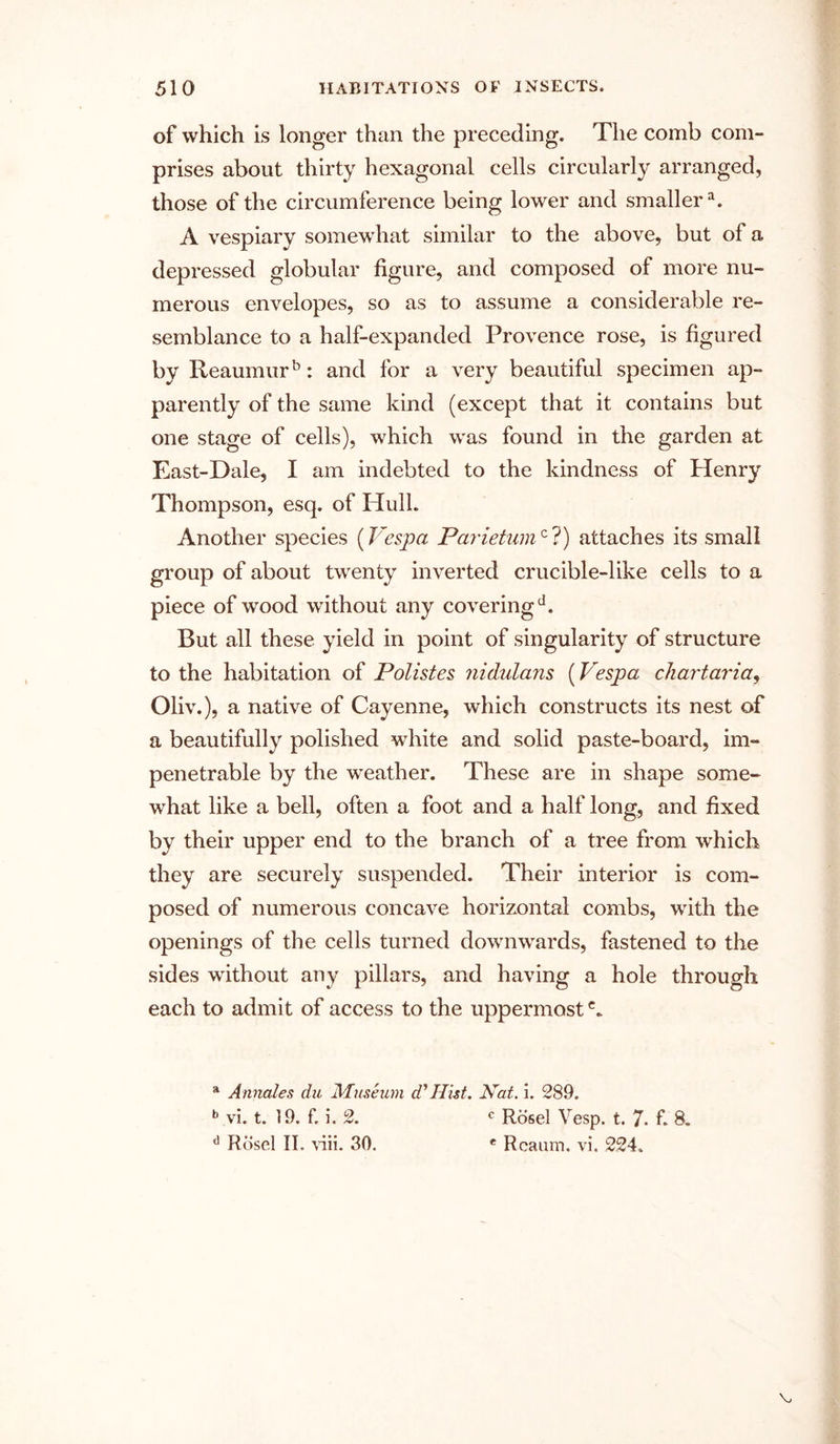 of which is longer than the preceding. The comb com- prises about thirty hexagonal cells circularly arranged, those of the circumference being lower and smallera. A vespiary somewhat similar to the above, but of a depressed globular figure, and composed of more nu- merous envelopes, so as to assume a considerable re- semblance to a half-expanded Provence rose, is figured by Reaumurb: and for a very beautiful specimen ap- parently of the same kind (except that it contains but one stage of cells), which was found in the garden at East-Dale, I am indebted to the kindness of Henry Thompson, esq. of Hull. Another species (Vespa Parietumc ?) attaches its small group of about twenty inverted crucible-like cells to a piece of wood without any coveringd. But all these yield in point of singularity of structure to the habitation of Polistes nidulans (Vespa chart aria, Oliv.), a native of Cayenne, which constructs its nest of a beautifully polished white and solid paste-board, im- penetrable by the weather. These are in shape some- what like a bell, often a foot and a half long, and fixed by their upper end to the branch of a tree from which they are securely suspended. Their interior is com- posed of numerous concave horizontal combs, with the openings of the cells turned downwards, fastened to the sides without any pillars, and having a hole through each to admit of access to the uppermost c„ a Annates die Museum d' Hist. Nat. i. 289. b vi. t. 19. f. i. 2. c Rosel Vesp. t. 7. f. 8. d Rosel IT. viii. 30. e Rcaum. vi. 224.