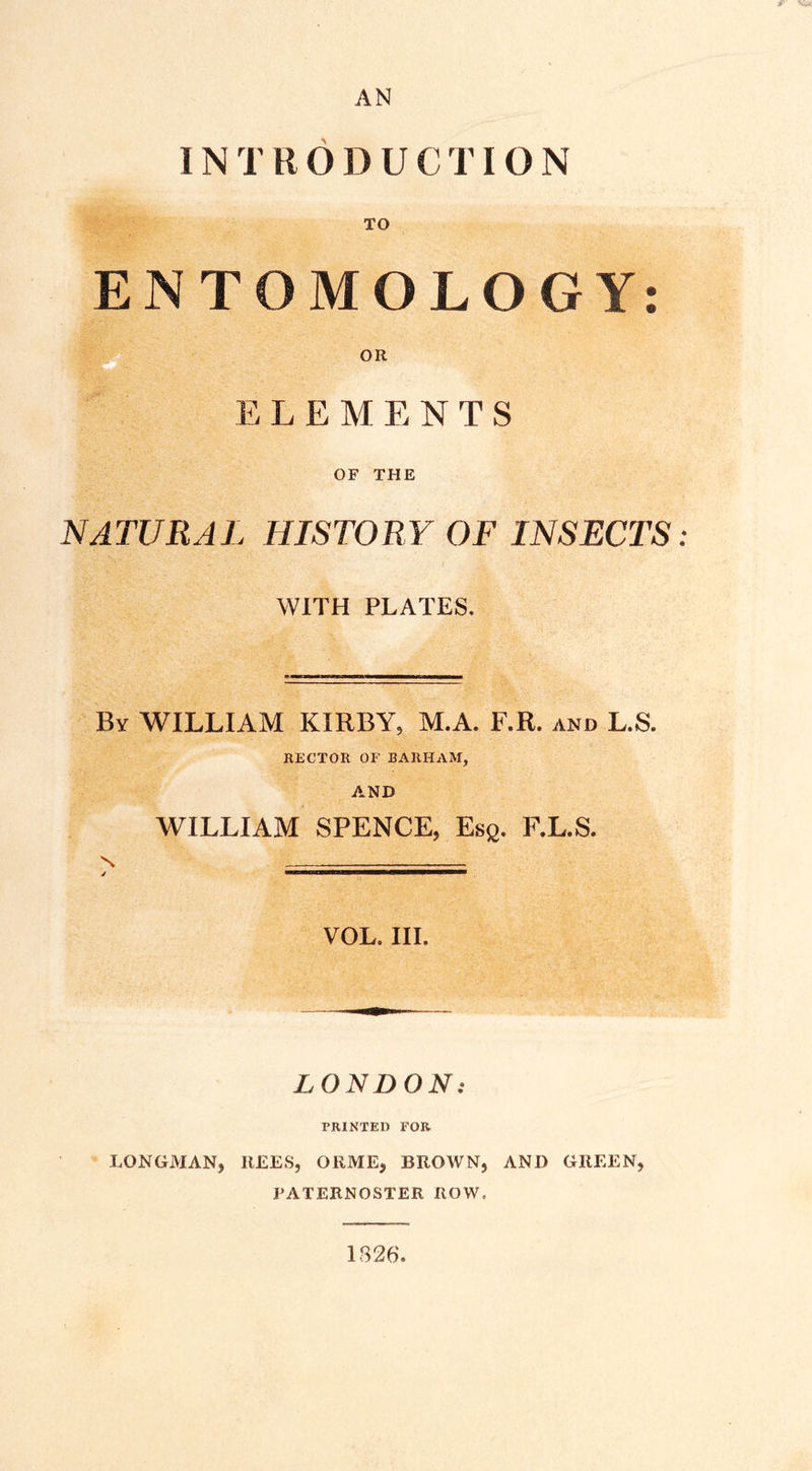 AN INTRODUCTION ENTOMOLOGY: OR ELEMENTS OF THE NATURAL HISTORY OF INSECTS: WITH PLATES. By WILLIAM KIRBY5 M.A. F.R. and L.S. RECTOR OF BARHAM, AND WILLIAM SPENCE, Esg. F.L.S. VOL. III. LONDON: FRINTEH FOR LONGMAN, REES, ORME, BROWN, AND GREEN, PATERNOSTER ROW.