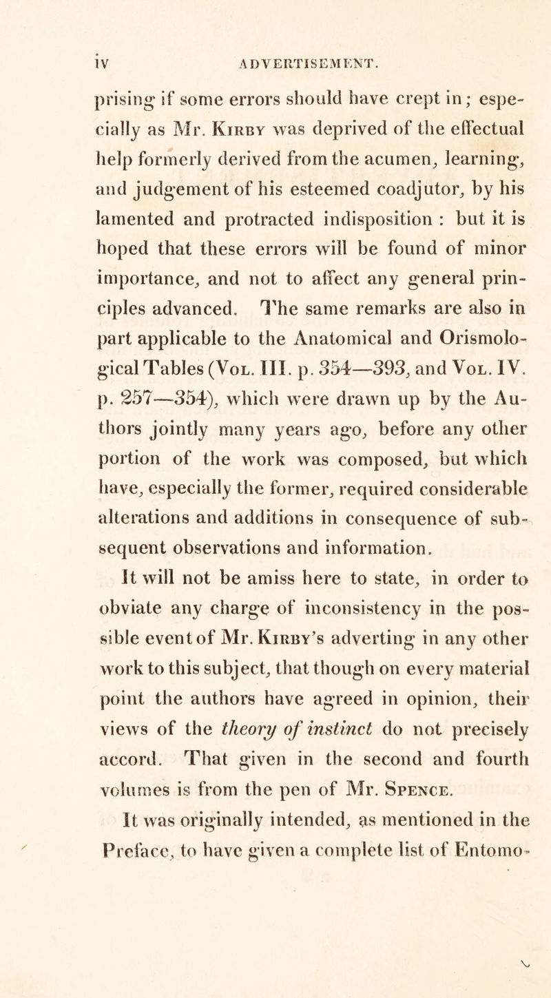 prising* if some errors should have crept in; espe¬ cially as Mr. Kirby was deprived of the effectual help formerly derived from the acumen, learning, and judgement of his esteemed coadjutor, by his lamented and protracted indisposition : but it is hoped that these errors will be found of minor importance, and not to affect any general prin¬ ciples advanced. The same remarks are also in part applicable to the Anatomical and Orismolo- gical Tables (Vol. III. p. 354—393, and Vol. IV. p. 257—-354), which were drawn up by the Au¬ thors jointly many years ago, before any other portion of the work was composed, but which have, especially the former, required considerable alterations and additions in consequence of sub¬ sequent observations and information. It will not be amiss here to state, in order to obviate any charge of inconsistency in the pos¬ sible event of Mr. Kirby's adverting in any other work to this subject, that though on every material point the authors have agreed in opinion, their views of the theory of instinct do not precisely accord. That given in the second and fourth volumes is from the pen of Mr. Spence. It was originally intended, as mentioned in the I3relace, to have given a complete list of Entomo- \,