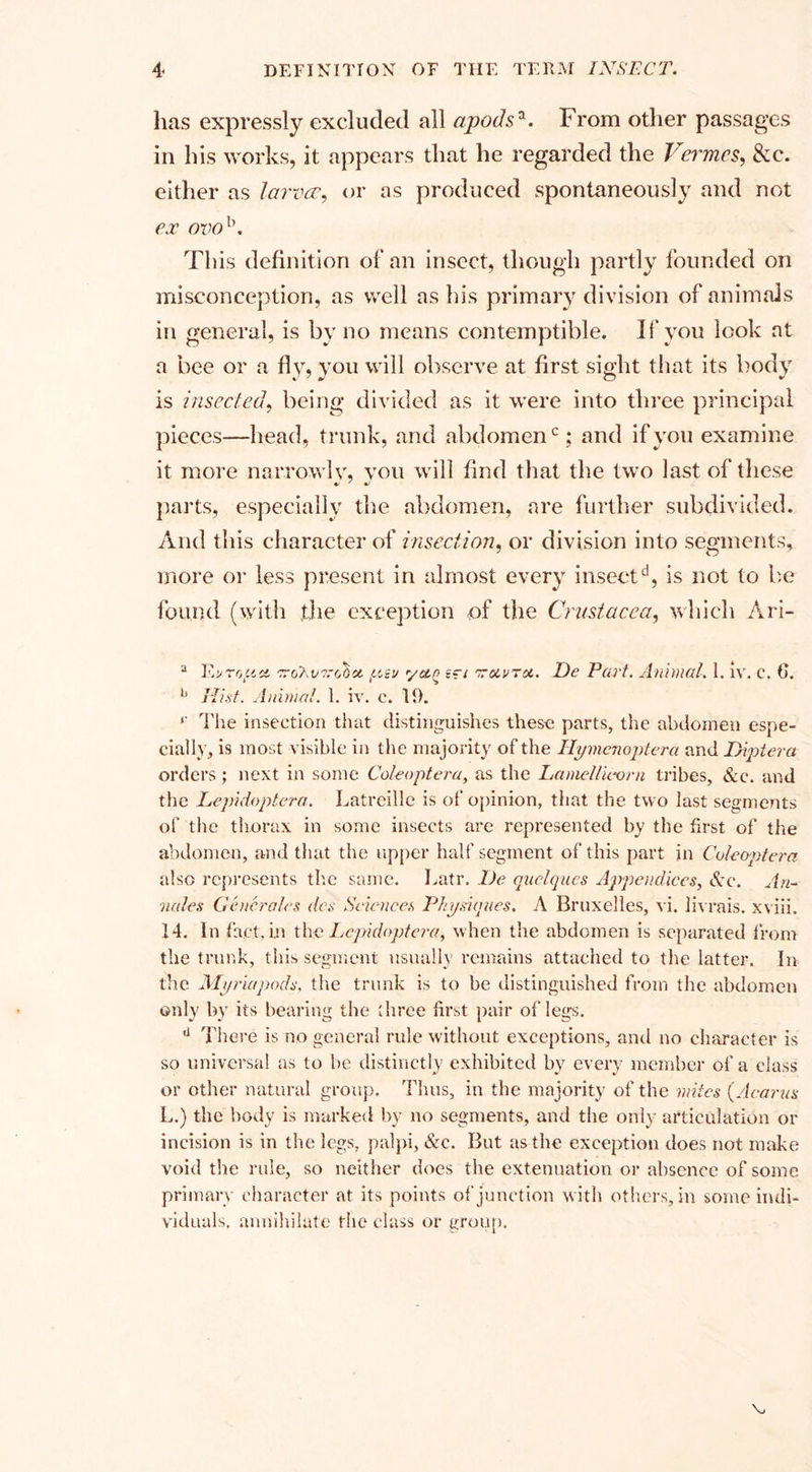 has expressly excluded all apodsa. From other passages in his works, it appears that he regarded the Vermes, &amp;c. either as larvae, or as produced spontaneously and not ex ovol\ T1 iis definition of an insect, though partly founded on misconception, as well as his primary division of animals in general, is by no means contemptible. II* you look at a bee or a fly, you will observe at first sight that its body is inserted, being divided as it were into three principal pieces—head, trunk, and abdomen0; and if you examine it more narrowly, you will find that the two last of these parts, especially the abdomen, are further subdivided. And this character of insertion, or division into segments, more or less present in almost every insectd, is not to be found (with the exception of the Crustacea, which Ari- a Tv to fid TroSvi’chci yiv ydn 'zuvTot. De Part. Animal. 1. iv. c. 6. b Hist. Animal. 1. iv. c. 19. ‘‘ The insection that distinguishes these parts, the abdomen espe¬ cially, is most visible in the majority of the Hymenoptera and Diptera orders; next in some Coleoptera, as the Lamellu-orn tribes, &amp;c. and the Lepidoptera. Latreille is of opinion, that the two last segments of the thorax in some insects are represented by the first of the abdomen, and that the upper half segment of this part in Coleoptera also represents the same. Latr. De quclques Appendices, Sec. An¬ nates Generates des Sciences Physiques. A Bruxelles, vi. livrais. xviii. 14. In fact, in the Lepidoptera, when the abdomen is separated from the trunk, this segment usually remains attached to the latter. In the Myriapods, the trunk is to be distinguished from the abdomen only by its bearing the three first pair of legs. u There is no general rule without exceptions, and no character is so universal as to he distinctly exhibited by every member of a class or other natural group. Thus, in the majority of the mites (Acarus L.) the body is marked by no segments, and the only articulation or incision is in the legs, palpi, &amp;c. But as the exception does not make void the rule, so neither does the extenuation or absence of some, primary character at its points of junction with others, in some indi¬ viduals, annihilate the class or group.