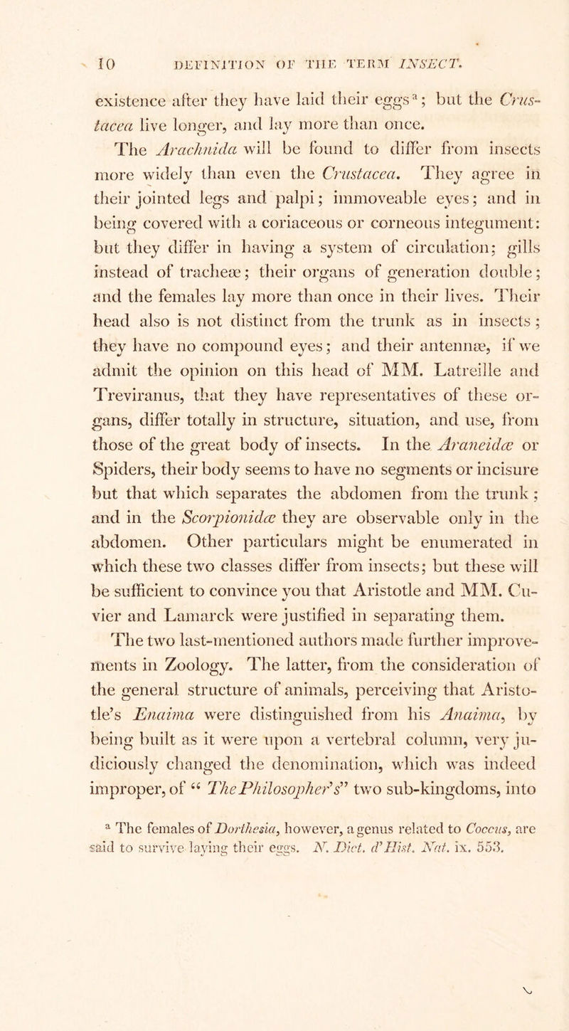 existence after they have laid their eggsa; blit the Crus¬ tacea live longer, and lay more than once. The Arachnida will be found to differ from insects more widely than even the Crustacea. They agree in their jointed legs and palpi; immoveable eyes; and in being covered with a coriaceous or corneous integument: but they differ in having a system of circulation; gills instead of tracheae; their organs of generation double; and the females lay more than once in their lives. Their head also is not distinct from the trunk as in insects ; they have no compound eyes; and their antennae, if we admit the opinion on this head of MM. Latreille and Treviranus, that they have representatives of these or- gans, differ totally in structure, situation, and use, from those of the great body of insects. In the Araneidce or Spiders, their body seems to have no segments or incisure but that which separates the abdomen from the trunk ; and in the Scorpionidce they are observable only in the abdomen. Other particulars might be enumerated in which these two classes differ from insects; but these will be sufficient to convince you that Aristotle and MM. Cu¬ vier and Lamarck were justified in separating them. The two last-mentioned authors made further improve¬ ments in Zoology. The latter, from the consideration of the general structure of animals, perceiving that Aristo¬ tle’s Enaima were distinguished from his Anaima, by being built as it were upon a vertebral column, very ju¬ diciously changed the denomination, which was indeed improper, of 6( ThePhilosopheds” two sub-kingdoms, into a The females of Dorthesia, however, a genus related to Coccus, are said to survive laying their eggs. N, Diet.. cF Hist. Nat. ix. 553.