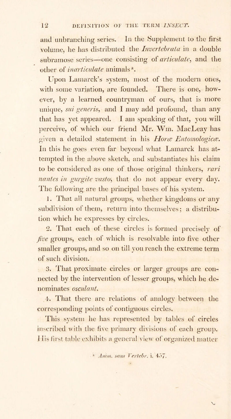 and unbranching series. In the Supplement to the first volume, he has distributed the Invertebrata in a double subramose series—one consisting of articulate, and the other of inarticulate animalsa. Upon Lamarck’s system, most of the modern ones, 'with some variation, are founded. There is one, how¬ ever, by a learned countryman of ours, that is more unique, sui generis, and I may add profound, than any that has yet appeared. I am speaking of that, you will perceive, of which our friend Mr. Win. MacLeav has given a detailed statement in his Horae Entomological. In this he goes even far beyond what Lamarck has at¬ tempted in the above sketch, and substantiates his claim to be considered as one of those original thinkers, rari nantes in gurgite vasto, that do not appear every day. The following are the principal bases of his system. 1. That all natural groups, whether kingdoms or any subdivision of them, return into themselves; a distribu¬ tion which he expresses by circles. 2. That each of these circles is formed precisely of five groups, each of which is resolvable into five other smaller groups, and so on till you reach the extreme term of such division. 3. That proximate circles or larger groups are con¬ nected by the intervention of lesser groups, which he de¬ nominates osculant. 4. That there are relations of analogy between the corresponding points of contiguous circles. This system he has represented by tables of circles inscribed with the five primary divisions of each group. I lis first table exhibits a general view of organized matter