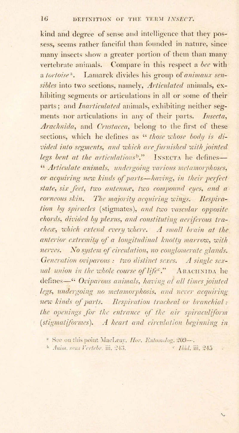 kind and degree of sense and intelligence that they pos¬ sess, seems rather fanciful than founded in nature, since many insects show a greater portion of them than many vertebrate animals. Compare in this respect a bee with a tortoise*. Lamarck divides his group of animaux sen- sibles into two sections, namely, Articulated animals, ex¬ hibiting segments or articulations in all or some of their parts; and Inarticulated animals, exhibiting neither seg¬ ments nor articulations in any of their parts. Insect a, Arachnida, and Crustacea, belong to the first of these sections, which he defines as e£ those whose body is di¬ vided into segments, and which are furnished with jointed, legs bent at the articulationsb.” Insecta he defines— u Articulate animals, undergoing various metamorphoses, or acquiring new kinds of parts—having, in their perfect state, six feet, two antenna&gt;, two compound eyes, and a corneous skin. The majority acquiring icings. Respira¬ tion by spiracles (stigmates), and two vascular opposite chords, divided, by plexus, and constituting aeriferous tra¬ cheawhich extend every where. A small brain at the anterior extremity of a longitudinal knotty marrow, with nerves. No system of circulation, no conglomerate glands. Generation oviparous : two distinct sexes. A single sex¬ ual union in the whole course of lifecT Arachnida he defines—Oviparous animals, having at all times jointed legs, undergoing no metamorphosis, and never acquiring new kinds of parts. Respiration tracheal or branchial: the openings for the entrance of the air spiraevdiform (stigmaliformes). A heart and. circulation beginning in •a b Sec on this point MaeLcay. I lor. Kntomolog. Anlrn. sans Vrrtrhr. iil. 245. c 209—. Ibid. iii. 245 v.
