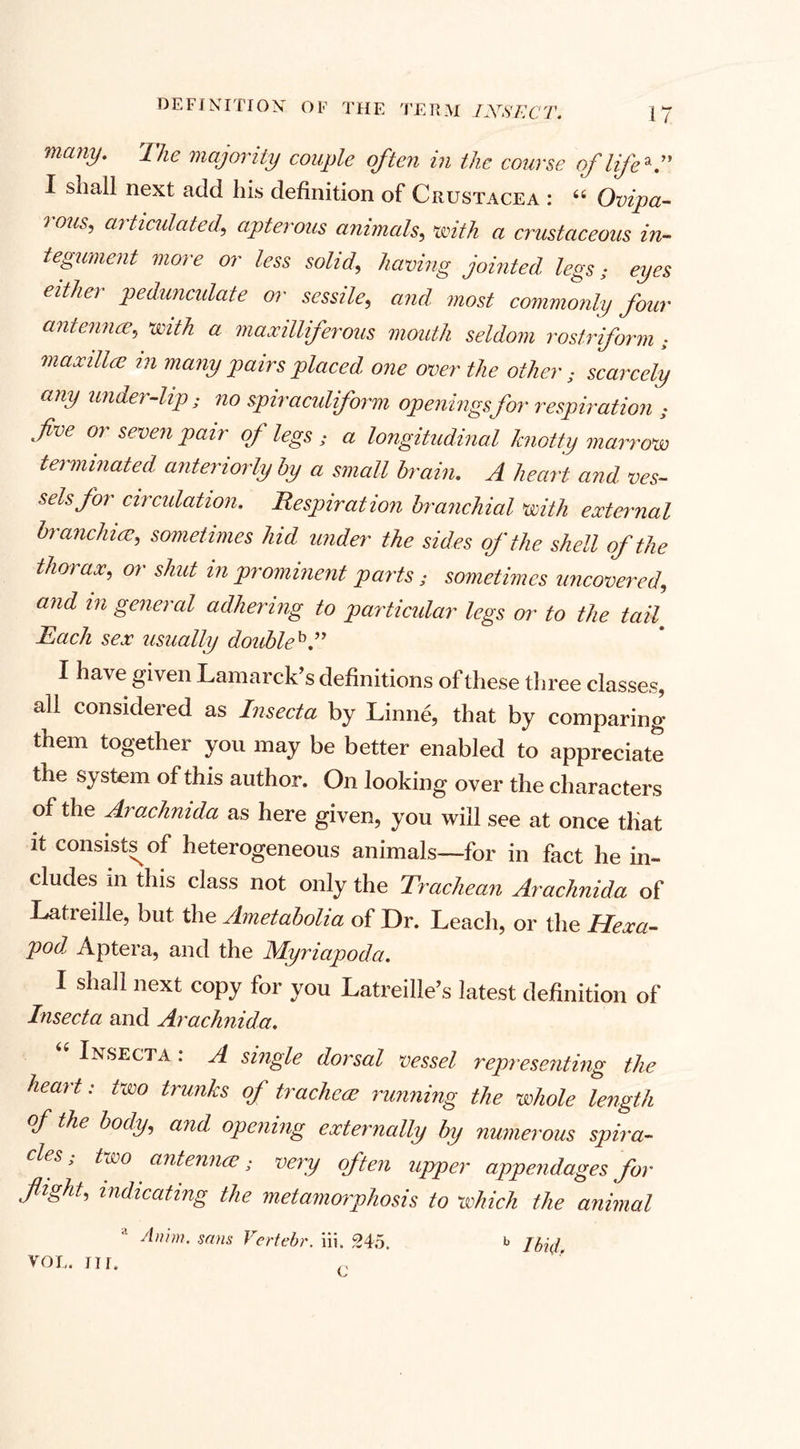 manV' The majority couple often in the course of life*” I sliail next add liis definition of Crustacea : 66 Ovipa¬ rous, articulated, apterous animals, with a crustaceous in¬ tegument more or less solid, having jointed legs • eyes either pedunculate or sessile, and most commonly four antennae, with a maxilliferous mouth seldom rostriform ; maxillae in many pairs placed one over the other; scarcely any under-lip; no spiraculiform openings for respiration ; fve or seven pair of legs ; a longitudinal knotty marrow terminated anteriorly by a small brain. A heart and ves¬ sels for circulation. Respiration branchial with external branchiae, sometimes hid under the sides of the shell of the tho) ax, or shut in prominent parts; sometimes uncovered, and m general adhering to particular legs or to the tail Each sex usually doubleb.” I have given Lamarck’s definitions of these three classes, all considered as Insecta by Linne, that by comparing them together you may be better enabled to appreciate the system of this author. On looking over the characters of the Arachnida as here given, you will see at once tliat it consists^ of heterogeneous animals—for in fact he in¬ cludes in this class not only the Trachean Arachnida of Latieille, but the Ametabolia of Dr. Leach, or the Hexa¬ pod, Aptera, and the Myriapoda. I shall next copy for you Latreille’s latest definition of Insecta and Arachnida. Insecta : A single dorsal vessel representing the heart: two trunks of tracheae running the whole length of the body, and, opening externally by numerous sph'a- eles; two antennae; very often upper appendages for flight, indicating the metamorphosis to which the animal vol. nr. c b Ibtd.