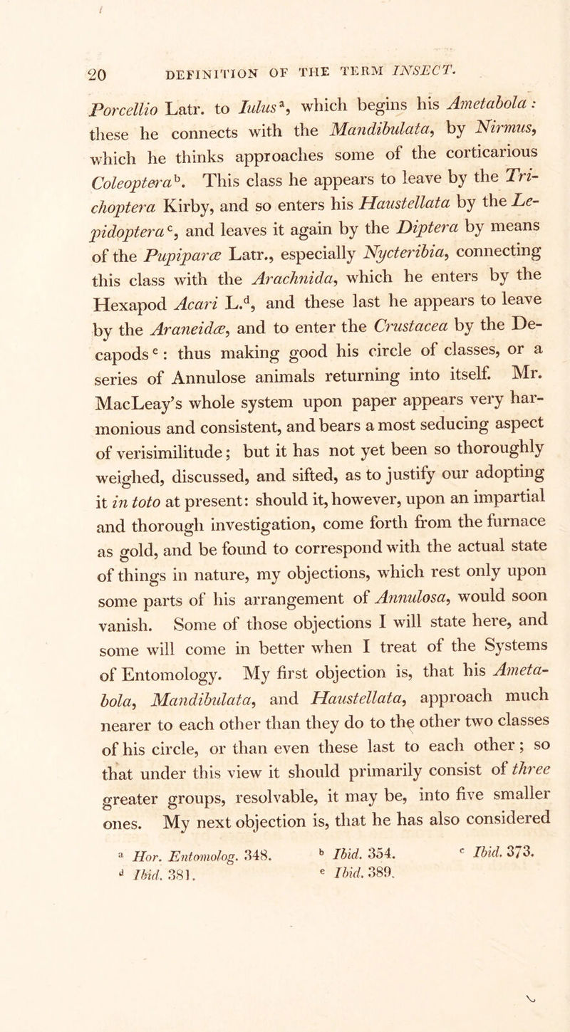 Porceltio Latr. to lulus*, which begins his Ametabola: these he connects with the JMandibulata, by Nil mus, which he thinks approaches some of the corticarious Coleopterab. This class he appears to leave by the Tri- choptera, Kirby, and so enters his Uaustellata by the Le- pidopterac, and leaves it again by the Diptera by means of the Pupiparce Latr., especially Nycteribia, connecting this class with the Araclinida, which he enters by the Hexapod Acari L.d, and these last he appears to leave by the Araneidee, and to enter the Crustacea by the De¬ capods e: thus making good his circle of classes, or a series of Annulose animals returning into itself. Mr. MacLeay’s whole system upon paper appears very har¬ monious and consistent, and bears a most seducing aspect of verisimilitude; but it has not yet been so thoroughly weighed, discussed, and sifted, as to justify our adopting it in toto at present: should it,however, upon an impartial and thorough investigation, come forth from the furnace as gold, and be found to correspond with the actual state of things in nature, my objections, which rest only upon some parts of his arrangement of Annulosa, would soon vanish. Some of those objections I will state heie, and some will come in better when I treat of the Systems of Entomology. My first objection is, that his Aiueta- bola, Mandibidata, and Haustellata, approach much nearer to each other than they do to thy other two classes of his circle, or than even these last to each other; so that under this view it should primarily consist of three greater groups, resolvable, it may be, into five smaller ones. My next objection is, that he has also considered a Ilor. Entomolog. 348. b Ibid. 3o4. c Ibid. 3/ 3. * Ibid. 381. e Ibid. 389.