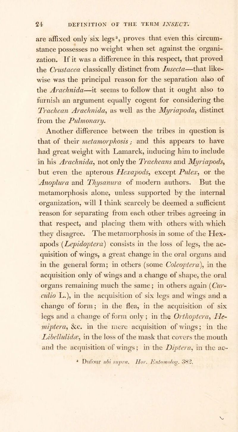 are affixed only six legsa, proves that even this circum¬ stance possesses no weight when set against the organi¬ zation. If it was a difference in this respect, that proved the Crustacea classically distinct from Insecta—that like¬ wise was the principal reason for the separation also of the Arachnida—it seems to follow that it ought also to furnish an argument equally cogent for considering the Trachean Arachnida, as well as the Myriapoda, distinct from the Pulmonary. Another difference between the tribes in question is that of their metamorphosis; and this appears to have had great weight with Lamarck, inducing him to include in his Arachnida, not only the Tracheans and Myriapods, but even the apterous Hexapods, except Pulex, or the Anoplura and Thysanura of modern authors. But the metamorphosis alone, unless supported by the internal organization, will I think scarcely be deemed a sufficient reason for separating from each other tribes agreeing in that respect, and placing them with others with which they disagree. The metamorphosis in some of the Hex¬ apods (Lepidoptera) consists in the loss of legs, the ac¬ quisition of wings, a great change in the oral organs and in the general form; in others (some Coleoptera), in the acquisition only of wings and a change of shape, the oral organs remaining much the same; in others again [Cur- culio L.), in the acquisition of six legs and wings and a change of form; in the flea, in the acquisition of six legs and a change of form only ; in the Orthoptera, He- miptera, &amp;c. in the mere acquisition of wings; in the Libellulidce, in the loss of the mask that covers the mouth and the acquisition of wings; in the Diptera, in the ac- a Du four ubi -supra. Hor. Enlomolog. 382. v.