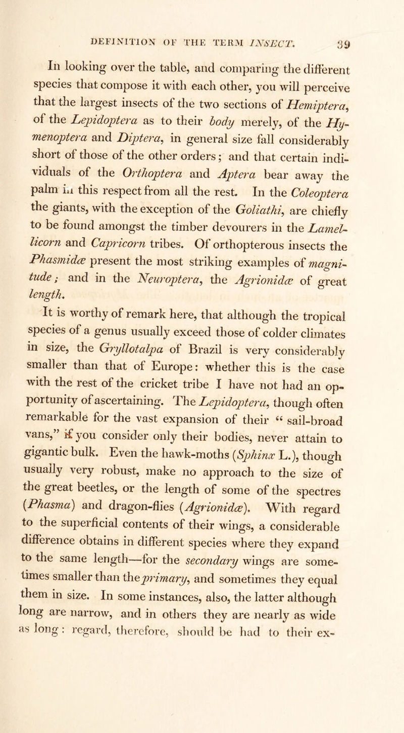 In looking over the table, and comparing the different species that compose it with each other, you will perceive that the largest insects of the two sections of Hemiptera, of the Lepidoptera as to their body merely, of the Hip menoptera and Diptera, in general size fall considerably short of those of the other orders; and that certain indi¬ viduals of the Orthoptera and Apterci bear away the palm iu this respect from all the rest. In the Coleoptera the giants, with the exception of the Goliathi, are chiefly to be found amongst the timber devourers in the Lamel- licorn and Capricorn tribes. Of orthopterous insects the Phasmidce present the most striking examples of magni¬ tude ; and in the Neuroptera, the Agrionidce. of great length. It is worthy of remark here, that although the tropical species of a genus usually exceed those of colder climates in size, the Gryllotalpa of Brazil is very considerably smaller than that of Europe: whether this is the case with the rest of the cricket tribe I have not had an op¬ portunity of ascertaining. The Lepidoptera, though often remarkable for the vast expansion of their “ sail-broad vans, ’ if you consider only their bodies, never attain to gigantic bulk. Even the hawk-moths (Sphinx L.), though usually very robust, make no approach to the size of the great beetles, or the length of some of the spectres (Phasma) and dragon-flies (Agrionidce). With regard to the superficial contents of their wings, a considerable difference obtains in different species where they expand to the same length—for the secondary wings are some¬ times smaller than theprimary, and sometimes they equal them in size. In some instances, also, the latter although long are narrow, and in others they are nearly as wide as long: regard, therefore, should be had to their ex-