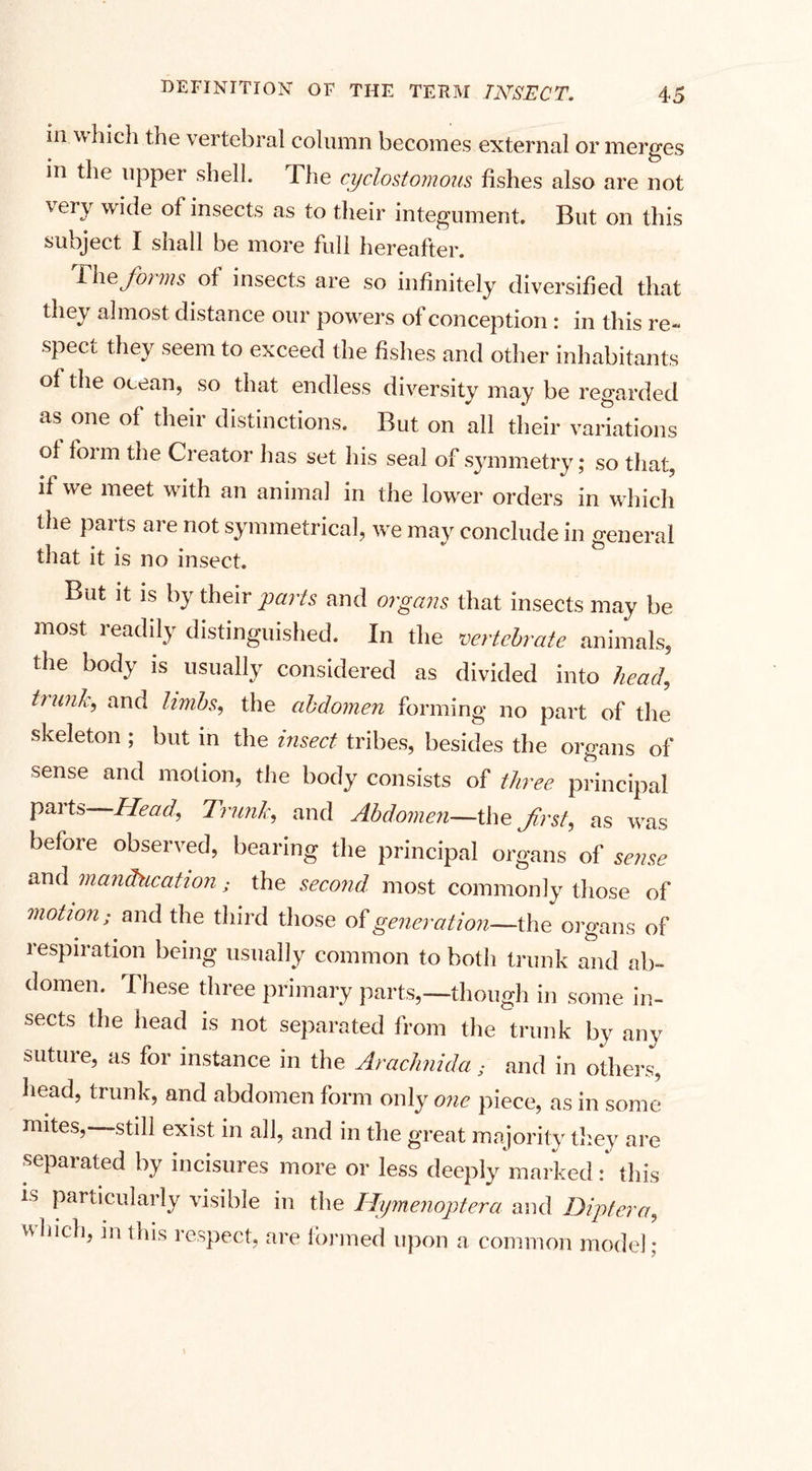 in which the vertebral column becomes external or merges in the upper shell. The cyclostomoiis fishes also are not vepy wide of insects as to their integument. But on this subject I shall be more full hereafter. Thefo) ms of insects are so infinitely diversified that thev almost distance our powers of conception : in this re- spect they seem to exceed the fishes and other inhabitants of the ocean, so that endless diversity may be regarded as one of their distinctions. But on all their variations of form the Creator lias set his seal of symmetry; so that, if we meet with an animal in the lower orders in which the parts are not symmetrical, we may conclude in general that it is no insect. But it is by their 'parts and organs that insects may be most readily distinguished. In the vertebrate animals, the body is usually considered as divided into head, trunk, and limbs, the abdomen forming no part of the skeleton ; but in the insect tribes, besides the organs of sense and motion, the body consists of three principal parts Head, Trunk, and Abdomen—the first, as was before observed, bearing the principal organs of sense and manducation ; the second most commonly those of motion; and the third those of generation—the organs of respiration being usually common to both trunk and ab¬ domen. These three primary parts,—though in some in¬ sects the head is not separated from the trunk by any sutuie, as for instance in the Arachnida; and in others, head, trunk, and abdomen form only one piece, as in some mites,—still exist in all, and in the great majority they are separated by incisures more or less deeply marked: this is particularly visible in the Hymenopterci and Diptera, which, in this respect, are formed upon a common model;