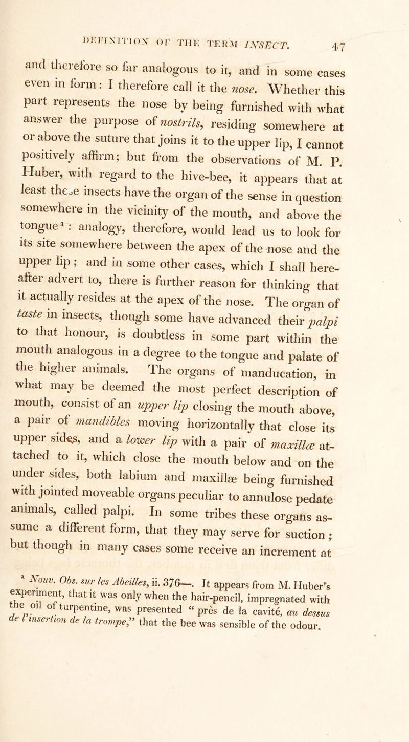 and therefore so far analogous to it, and in some cases even in form: I therefore call it the nose. Whether this part represents the nose by being furnished with what answer the purpose of nostrils, residing somewhere at or above the suture that joins it to the upper lip, I cannot positively affirm; but from the observations of M. P. Huber, with regard to the hive-bee, it appears that at least the„e insects have the organ of the sense in question somewhere in the vicinity of the mouth, and above the tongue1 : analogy, therefore, would lead us to look fol¬ ks site somewhere between the apex of the nose and the upper lip; and in some other cases, which I shall here¬ after advert to, there is further reason for thinking that it actually resides at the apex of the nose. The organ of taste m insects, though some have advanced their palpi to that honour, is doubtless in some part within the mouth analogous in a degree to the tongue and palate of the higher animals. The organs of manducation, in what may be deemed the most perfect description of mouth, consist of an upper lip closing the mouth above, a pair of mandibles moving horizontally that close its upper sides, and a lower lip with a pair of maxilla; at¬ tached to it, which close the mouth below and on the under sides, both labium and maxilla; being furnished with jointed moveable organs peculiar to annulose pedate animals, called palpi. In some tribes these organs as¬ sume a different form, that they may serve for suction ; but though in many cases some receive an increment at A.ouv- Obs. sur les Abeilles, ii. 376—. It appears from M. Huber’s experiment, that it was only when the hair-pencil, impregnated with the, oil of turpentine, was presented “pres de la cavite, an dessm &gt;Je / insertion de la trompe, that the bee was sensible of the odour.