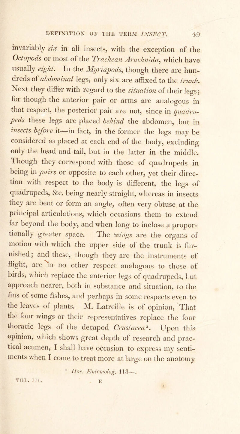 invariably six in all insects, with the exception of the Octopods or most of the Trcichean Arachnida, which have usually eight. In the Myriapods, though there are hun¬ dreds of abdominal legs, only six are affixed to the trunk. Next they differ with regard to the situation of their less: for though the anterior pair or arms are analogous in that respect, the posterior pair are not, since in quadru¬ peds these legs are placed behind the abdomen, but in insects before it—in fact, in the former the legs may be considered as placed at each end of the body, excluding only the head and tail, but in the latter in the middle. Though they correspond with those of quadrupeds in being in pairs or opposite to each other, yet their direc¬ tion with respect to the body is different, the legs of quadrupeds, &amp;c. being nearly straight, whereas in insects they are bent or form an angle, often very obtuse at the principal articulations, which occasions them to extend far beyond the body, and when long to inclose a propor¬ tionally greater space. The wings are the organs of motion with which the upper side of the trunk is fur¬ nished ; and these, though they are the instruments of flight, are m no other respect analogous to those of birds, which replace the anterior legs of quadrupeds, l ut approach nearer, both in substance and situation, to the fins of some fishes, and perhaps in some respects even to the leaves of plants. M. Latreille is of opinion, That the four wings or their representatives replace the four thoracic legs of the decapod Crustaceaa. Upon this opinion, which shows great depth of research and prac¬ tical acumen, I shall have occasion to express my senti¬ ments when I come to treat more at large on the anatomy a IIor. Entomolog. 413—. E VOL. III.