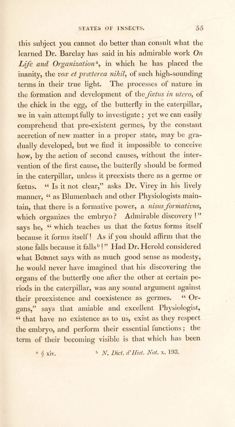 this subject you cannot do better than consult what the learned Dr. Barclay has said in his admirable work On Life and Organizationa, in which he has placed the inanity, the vox et greeterea nihil, of such high-sounding terms in their true light. The processes of nature in the formation and development of the foetus in uiero, of the chick in the egg, of the butterfly in the caterpillar, we in vain attempt fully to investigate; yet we can easily comprehend that pre-existent germes, by the constant accretion of new matter in a proper state, may be gra¬ dually developed, but we find it impossible to conceive how, by the action of second causes, without the inter¬ vention of the first cause, the butterfly should be formed in the caterpillar, unless it preexists there as a germe or foetus. 44 Is it not clear,” asks Dr. Virey in his lively manner, 44 as Blumenbach and other Physiologists main- tarn, that there is a formative power, a nisus formations^ which organizes the embryo ? Admirable discovery ! ” says he, 44 which teaches us that the foetus forms itself because it forms itself! As if you should affirm that the stone falls because it falls5 ! ” Had Dr. Herold considered what Bonnet says with as much good sense as modesty, he would never have imagined that his discovering the organs of the butterfly one after the other at certain pe¬ riods in the caterpillar, was any sound argument against their preexistence and coexistence as germes. 44 Or¬ gans,” says that amiable and excellent Physiologist, 44 that have no existence as to us, exist as they respect the embryo, and perform their essential functions; the term of their becoming visible is that which has been a $ xiv. b N. Diet, cC Hist. Nat. x. 193,