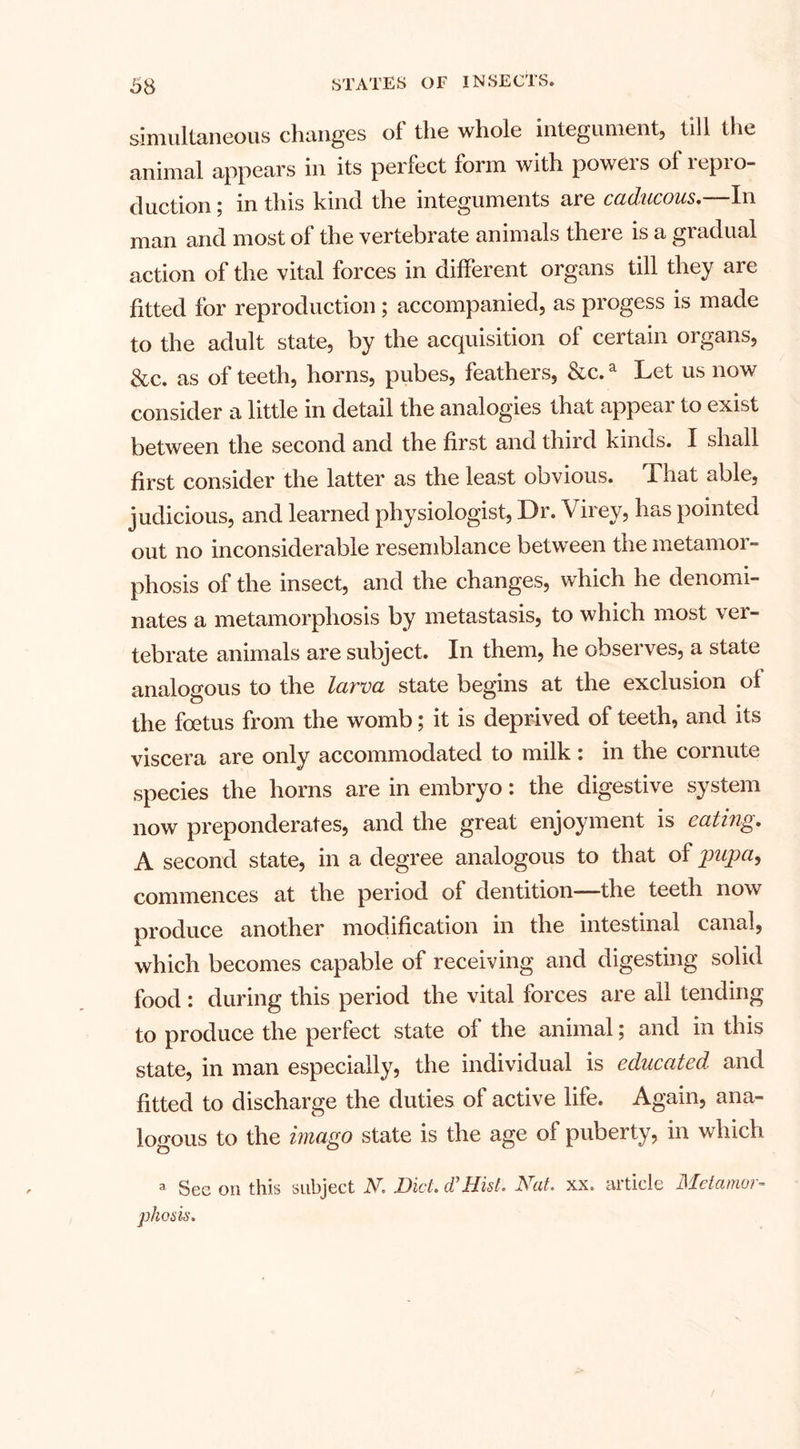 simultaneous changes of the whole integument, till the animal appears in its perfect form with powers of repro¬ duction ; in this kind the integuments are caducous.—In man and most of the vertebrate animals there is a gradual action of the vital forces in different organs till they are fitted for reproduction ; accompanied, as progess is made to the adult state, by the acquisition of certain organs, &amp;c. as of teeth, horns, pubes, feathers, &amp;c.a Let us now consider a little in detail the analogies that appeal to exist between the second and the first and third kinds. I shall first consider the latter as the least obvious. That able, judicious, and learned physiologist, Dr. Virey, has pointed out no inconsiderable resemblance between the metamor¬ phosis of the insect, and the changes, which he denomi¬ nates a metamorphosis by metastasis, to which most ver¬ tebrate animals are subject. In them, he observes, a state analogous to the larva state begins at the exclusion of the foetus from the womb; it is deprived of teeth, and its viscera are only accommodated to milk : in the cornute species the horns are in embryo: the digestive system now preponderates, and the great enjoyment is eating. A second state, in a degree analogous to that of jpupa, commences at the period of dentition—the teeth now produce another modification in the intestinal canal, which becomes capable of receiving and digesting solid food : during this period the vital forces are all tending to produce the perfect state of the animal; and in this state, in man especially, the individual is educated and fitted to discharge the duties of active life. Again, ana¬ logous to the imago state is the age of puberty, in which a Sec on this subject N. Did. dt Hid. Nat. xx. article Metamor¬ phosis.