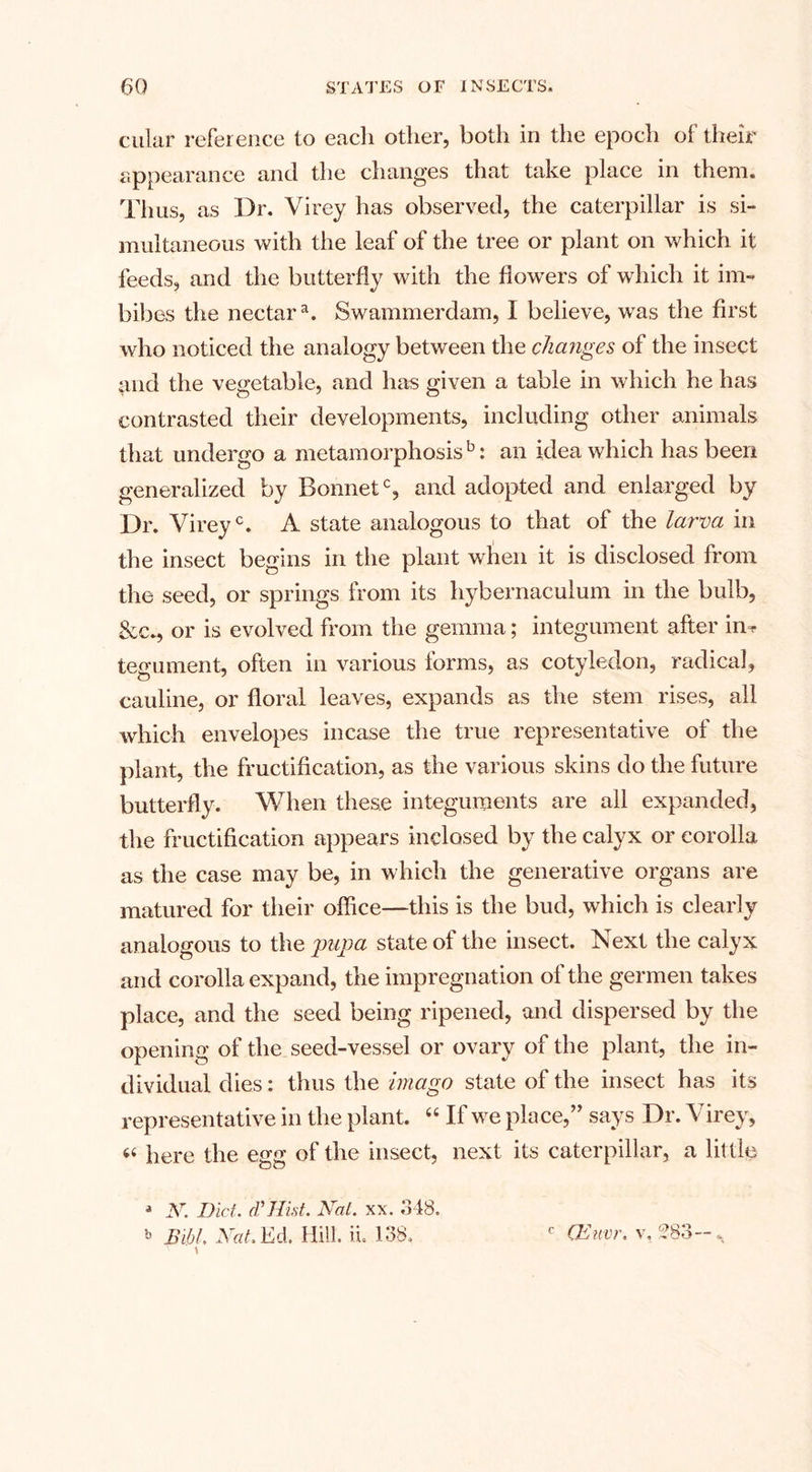 cular reference to eacli other, both in the epoch of their appearance and the changes that take place in them. Thus, as Dr. Virey has observed, the caterpillar is si¬ multaneous with the leaf of the tree or plant on which it feeds, and the butterfly with the flowers of which it im¬ bibes the nectara. Swammerdam, I believe, was the first who noticed the analogy between the changes of the insect and the vegetable, and has given a table in which he has contrasted their developments, including other animals that undergo a metamorphosis13: an idea which has been generalized by Bonnet0, and adopted and enlarged by Dr. Vireyc. A state analogous to that of the larva in the insect begins in the plant when it is disclosed from the seed, or springs from its hybernacuium in the bulb, &amp;c., or is evolved from the gemma; integument after in^ tegument, often in various forms, as cotyledon, radical, cauline, or floral leaves, expands as the stem rises, all which envelopes incase the true representative of the plant, the fructification, as the various skins do the future butterfly. When these integuments are all expanded, the fructification appears inclosed by the calyx or corolla as the case may be, in which the generative organs are matured for their office—this is the bud, which is clearly analogous to the pupa state of the insect. Next the calyx and corolla expand, the impregnation of the germen takes place, and the seed being ripened, and dispersed by the opening of the seed-vessel or ovary of the plant, the in¬ dividual dies: thus the imago state of the insect has its representative in the plant. “ If we place,” says Dr. Virey, 44 here the egg of the insect, next its caterpillar, a little * N. Diet. (VHist. Nat. xx. 348. b BibL Nat. Ed. Hill, il 138. ' \ c (Euvr. v, 283-.