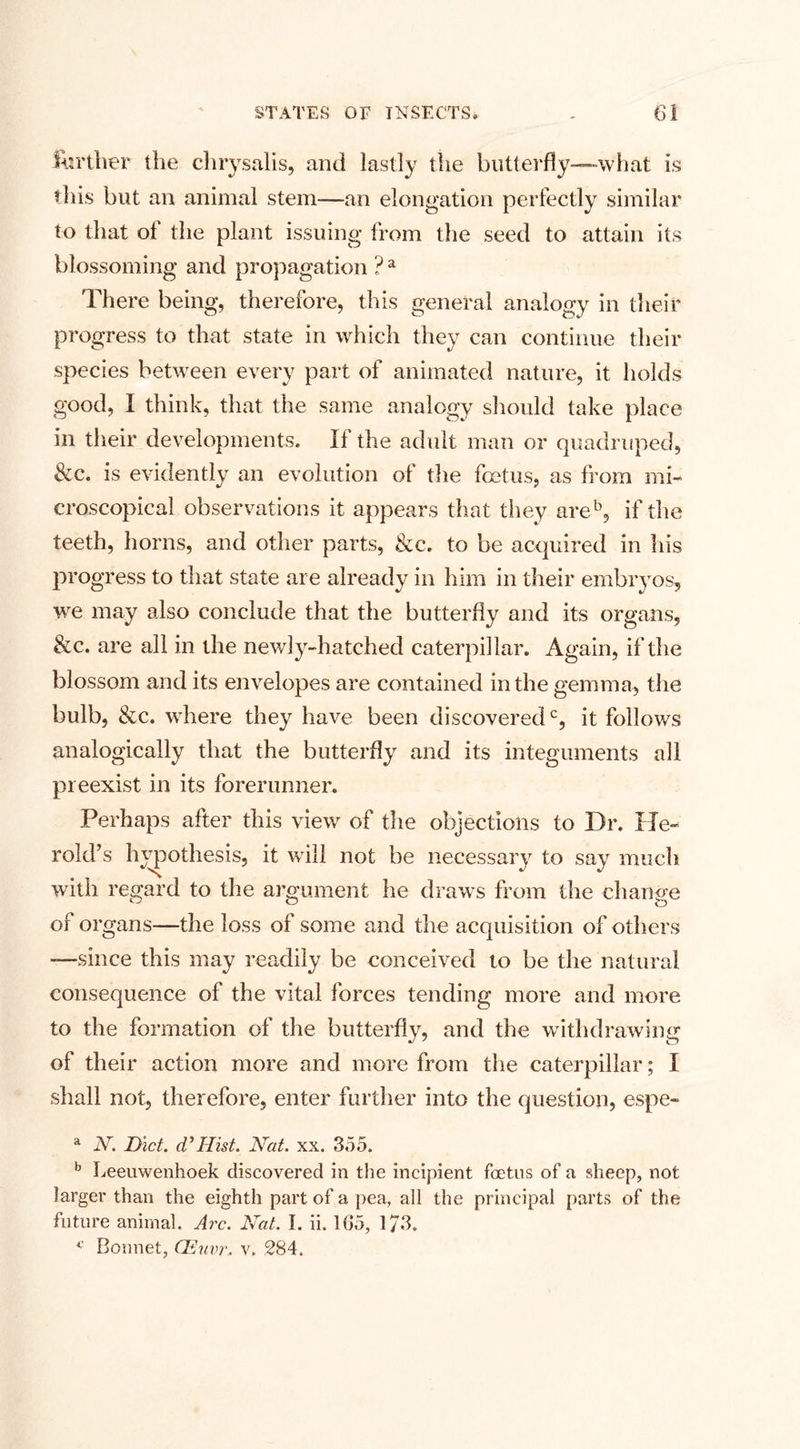 further the chrysalis, and lastly the butterfly—what is this but an animal stem—an elongation perfectly similar to that of the plant issuing from the seed to attain its blossoming and propagation ? a There being, therefore, this general analogy in their progress to that state in which they can continue their species between every part of animated nature, it holds good, I think, that the same analogy should take place in their developments. If the adult man or quadruped, &amp;c. is evidently an evolution of the foetus, as from mi¬ croscopical observations it appears that they areb, if the teeth, horns, and other parts, &amp;c. to be acquired in his progress to that state are already in him in their embryos, we may also conclude that the butterfly and its organs, &amp;c. are all in the newly-hatched caterpillar. Again, if the blossom and its envelopes are contained in the gemma, the bulb, &amp;c. where they have been discoveredc, it follows analogically that the butterfly and its integuments all preexist in its forerunner. Perhaps after this view of the objections to Dr. He- rold’s hypothesis, it will not be necessary to say much with regard to the argument he draws from the change of organs—the loss of some and the acquisition of others —since this may readily be conceived to be the natural consequence of the vital forces tending more and more to the formation of the butterfly, and the withdrawing of their action more and more from the caterpillar; I shall not, therefore, enter further into the question, espe- a N. Diet. (V Hist. Nat. xx. 355. b Leeuwenhoek discovered in the incipient foetus of a sheep, not larger than the eighth part of a pea, all the principal parts of the future animal. Arc. Nat. I. ii. 165, 173. c Bonnet, CEuvr. v. 284.