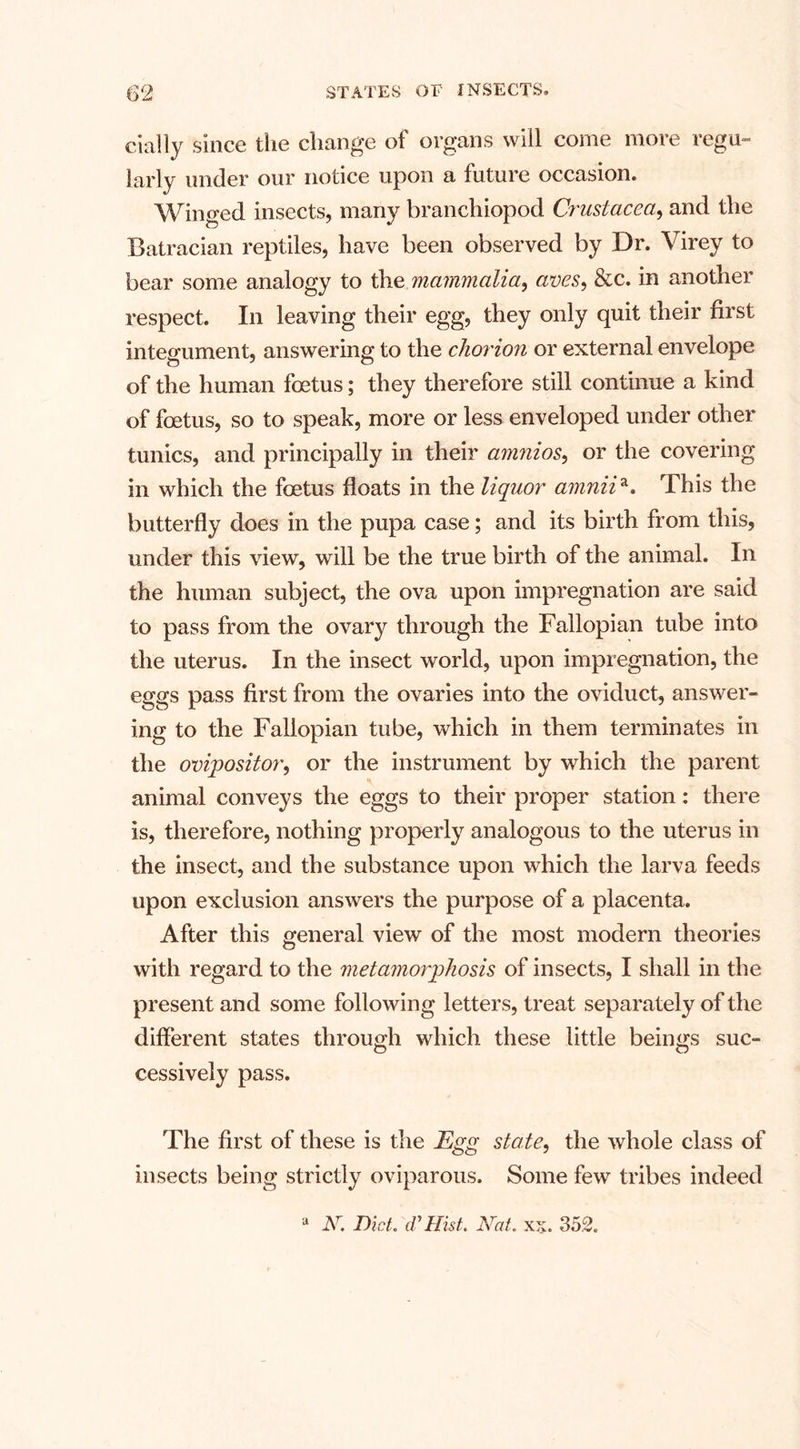 daily since the change of organs will come more regu¬ larly under our notice upon a future occasion. Winged insects, many brancliiopod Crustacea, and the Batracian reptiles, have been observed by Dr. Virey to bear some analogy to the mammalia, aves, &amp;c. in another respect. In leaving their egg, they only quit their first integument, answering to the chorion or external envelope of the human foetus; they therefore still continue a kind of foetus, so to speak, more or less enveloped under other tunics, and principally in their amnios, or the covering in which the foetus floats in the liquor amnii*. This the butterfly does in the pupa case; and its birth from this, under this view, will be the true birth of the animal. In the human subject, the ova upon impregnation are said to pass from the ovary through the Fallopian tube into the uterus. In the insect world, upon impregnation, the eggs pass first from the ovaries into the oviduct, answer¬ ing to the Fallopian tube, which in them terminates in the ovipositor, or the instrument by which the parent animal conveys the eggs to their proper station: there is, therefore, nothing properly analogous to the uterus in the insect, and the substance upon which the larva feeds upon exclusion answers the purpose of a placenta. After this general view of the most modern theories with regard to the metamorphosis of insects, I shall in the present and some following letters, treat separately of the different states through which these little beings suc¬ cessively pass. The first of these is the Egg state, the whole class of insects being strictly oviparous. Some few tribes indeed