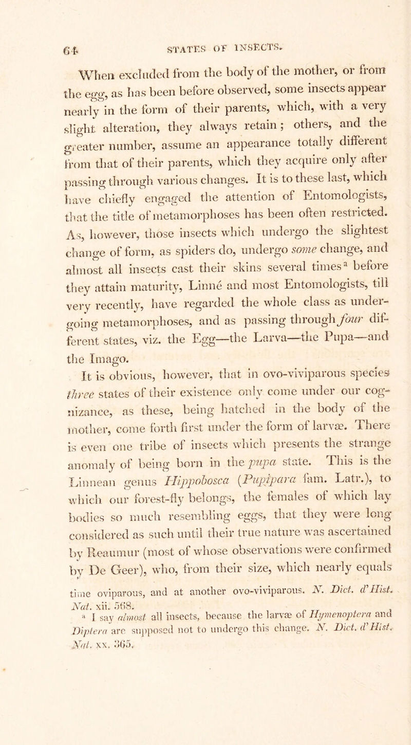 64* When excluded from the body of the mother, or from the eo'o- as has been before observed, some insects appear nearly in the form of their parents, which, with a very slight alteration, they always retain; others, and the greater number, assume an appearance totally different from that of their parents, which they acquire only after loassinor through various changes. It is to these last, which have chiefly engaged the attention of Entomologists, that the title of metamorphoses has been often restricted. As, however, those insects which undergo the slightest change ol form, as spiders do, undergo some change, and almost all insects cast their skins several timesa before they attain maturity, Linne and most Entomologists, till very recently, have regarded the whole class as under¬ going metamorphoses, and as passing through four dif¬ ferent states, viz. the Egg—the Larva the I upa -and the Imago. It is obvious, however, that in ovo-viviparous species three states of their existence only come under our cog¬ nizance, as these, being hatched in the body ot the mother, come forth first under the form of larvae. There is even one tribe ol insects whicli presents tne stiange anomaly of being born in tiie pupa smie. I his is the Linnean genus IDippohosca [Pupipava lam. Lati.), to which our forest-fly belongs, the females of which lay bodies so much resembling eggs, that they were long considered as such until their true nature was ascertained by Reaumur (most of whose observations were confirmed by De Geer), who, from their size, which nearly equals time oviparous, and at another ovo-vivipurous. A. Diet, d 11ist* Nat. xii. 568. * I say almost all insects, because the larvae of Hymenoptcra and Diptera are supposed not to undergo this change. N. Diet, d' Hist* Nat. xx, 365,