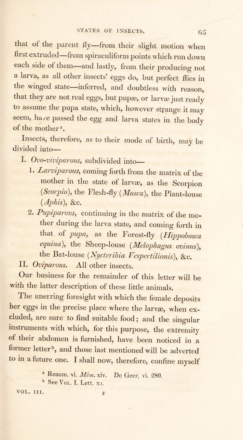 that oi the parent fly—from their slight motion when first extruded—from spiraculiform points which run down each side of them—and lastly, from their producing not a larva, as all other insects’ eggs do, but perfect flies in the winged state—inferred, and doubtless with reason, that they are not real eggs, but pupae, or larvae just ready to assume the pupa state, which, however strange it may seem, ha/e passed the egg and larva states in the body of the mothera. Insec is, therefore, as to their mode of birth, may be divided into— I. Ovo-viviparous, subdivided into— 1. Larviparous, coming forth from the matrix of the mother in the state of larvae, as the Scorpion [Scorpio), the Flesh-fly (Musca), the Plant-louse [Aphis), &amp;c. 2. PupipcL? ous, continuing in the matrix ot the mc- thei duiing the larva state, and coming* forth in that of pupa, as the Forest-fly [Hippohosca equina), the Sheep-louse [Melophagus ovinus), the Bat-louse [Nycterihia Vespertilionis), &amp;c. II. Oviparous. All other insects. Our business for the remainder of this letter will be with the latter description of these little animals. The unerring foresight with which the female deposits her eggs in the precise place where the larvae, when ex¬ cluded, ai e suie to find suitable food \ and the singular instruments with which, for this purpose, the extremity of their abdomen is furnished, have been noticed in a foi mer letterb, and those last mentioned will be adverted to in a future one. I shall now, therefore, confine myself a Reaum. vi. Mem. xiv. De Geer, vi. .280. b See Vol. I. Lett. xr. VOL. III. v