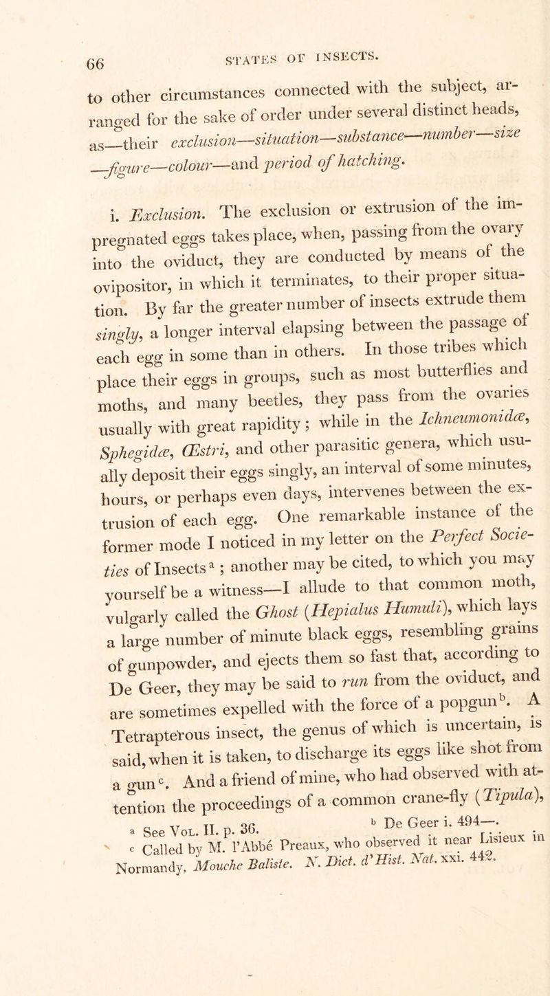 to other circumstances connected with the subject, ar¬ ranged for the sake of order under several distinct heads, as—their exclusion—situation—substance number—size —figure—colour-—and period of hatching. i. Exclusion. The exclusion or extrusion of the im¬ pregnated eggs takes place, when, passing fioia the °va*y into the oviduct, they are conducted by means of the ovipositor, in which it terminates, to their proper situa¬ tion. By far the greater number of insects extrude them singly, a longer interval elapsing between the passage of each egg in some than in others. In those tribes whic a place their eggs in groups, such as most butterflies anc moths, and many beetles, they pass from the ovanes usually with great rapidity ; while in the Ichneumonu ee, Sphegidce, CEstri, and other parasitic genera, which usu¬ ally deposit their eggs singly, an interval of some minutes, hours, or perhaps even days, intervenes between the ex¬ trusion of each egg. One remarkable instance of the former mode I noticed in my letter on the Perfect Socie¬ ties of Insectsa; another may be cited, to which you may yourself be a witness-I allude to that common moth, vulgarly called the Ghost (Hepialus Humuli), which lays a larue number of minute black eggs, resembling giains of gunpowder, and ejects them so fast that, according to De Geer, they may be said to run from the oviduct, and are sometimes expelled with the force of a popgun •&gt;. A Tetrapterous insect, the genus of which is uncertain, is said, when it is taken, to discharge its eggs like shot from a »un'. And a friend of mine, who had observed with at¬ tention the proceedings of a common crane-fly (Tipula), o IT n b De Geer i. 494—.  e CaUed°by M A’Abbe Preaux, who observed it near Idsieux m Normandy, Mouche Batiste. As DM. d’Hut. Eat. xxi. 44,.