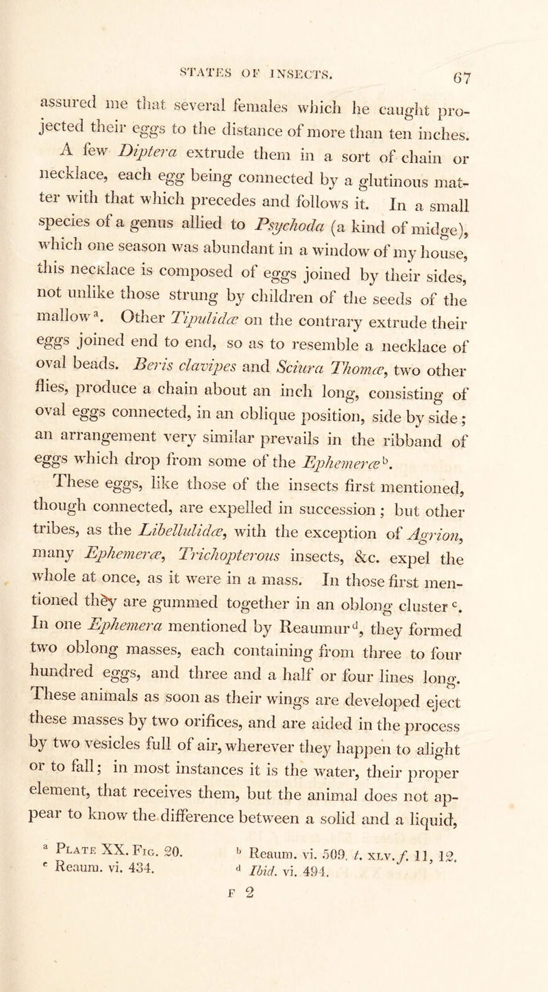 assured me that several females which he caught pro¬ jected their eggs to the distance of more than ten inches. A lew Dipt era extrude them in a sort of chain or necklace, each egg being connected by a glutinous mat¬ ter with that which precedes and follows it. In a small species of a genus allied to Psychoda (a kind of midge), which one season was abundant in a window of my house, this necxlace is composed of eggs joined by their sides, not unlike those strung by children of the seeds of the inallov* a. Other Tipulidae on the contrary extrude their eggs joined end to end, so as to resemble a necklace of oval beads. Beris clavipes and Schira Thomce, two other flies, pioduce a chain about an inch long, consisting of oval eggs connected, in an oblique position, side by side ; an arrangement very similar prevails in the ribband of eggs which drop from some of the Ephemera*. These eggs, like those of the insects first mentioned, though connected, are expelled in succession; but other tribes, as the Libeilulidce, with the exception of Barton^ many Ephemerae, Trichopterous insects, &amp;c. expel the whole at once, as it were in a mass. In those first men¬ tioned th£y are gummed together in an oblong clusterc. In one Ephemera mentioned by Reaumurd, they formed twro oblong masses, each containing from three to four hundred eggs, and three and a half or four lines long. These animals as soon as their wings are developed eject these masses by two orifices, and are aided in the process by two vesicles full of air, wherever they happen to alight 01 to fall; m most instances it is the water, their proper element, that receives them, but the animal does not ap¬ pear to know the difference between a solid and a liquid, a Plate XX. Fig. 20. c Reaum. vi. 434. b Reaum. vi. 50.9. t. xlv./. 11, 12. d Ibid. vi. 494. F 2