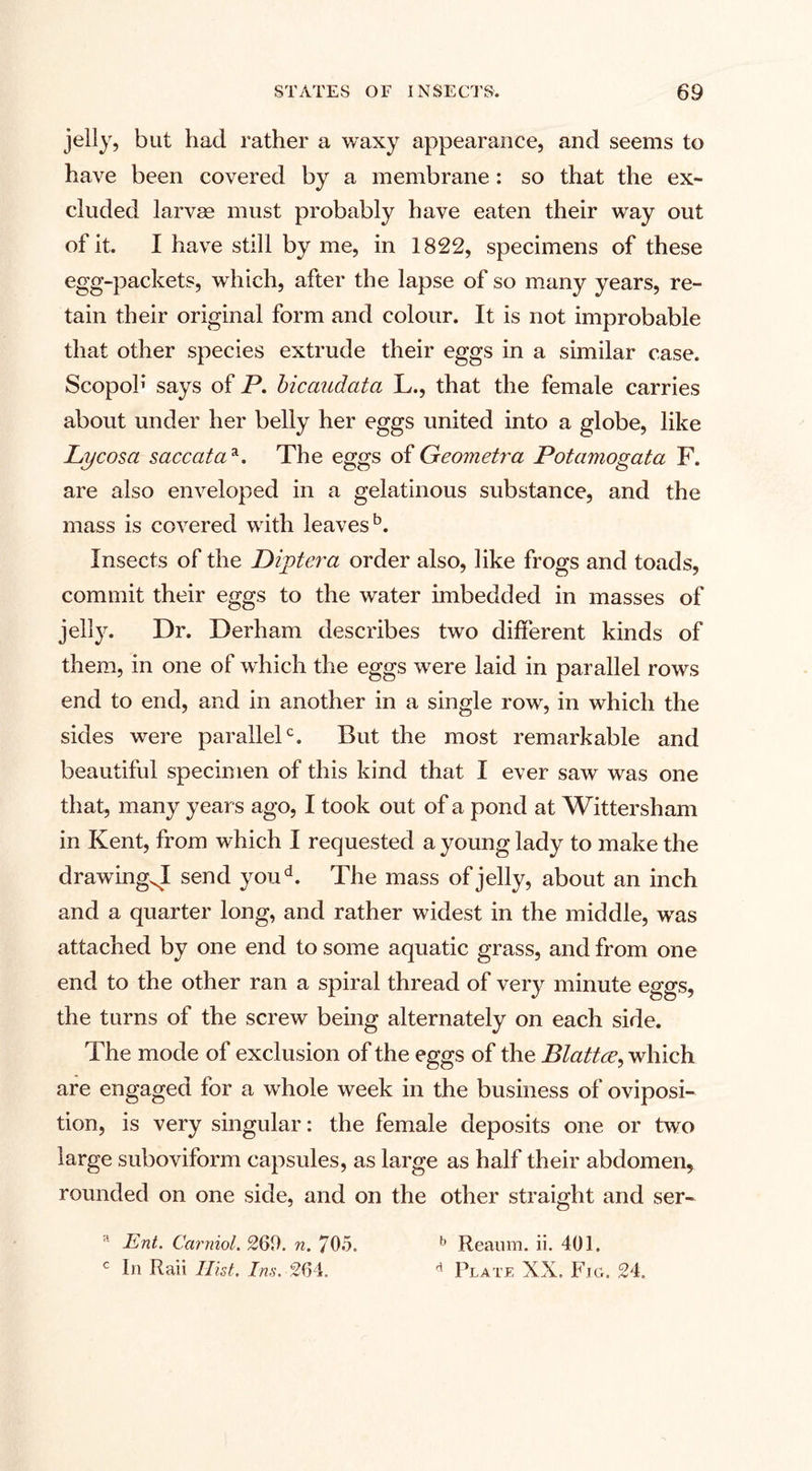 jelly, but had rather a waxy appearance, and seems to have been covered by a membrane: so that the ex¬ cluded larvas must probably have eaten their way out of it. I have still by me, in 1822, specimens of these egg-packets, which, after the lapse of so many years, re¬ tain their original form and colour. It is not improbable that other species extrude their eggs in a similar case. Scopoh says of P. bicaudata L., that the female carries about under her belly her eggs united into a globe, like Lycosa saccataa. The eggs of Geometra Potamogata F. are also enveloped in a gelatinous substance, and the mass is covered with leaves5. Insects of the Diptera order also, like frogs and toads, commit their eggs to the water imbedded in masses of jelly. Dr. Derham describes two different kinds of them, in one of which the eggs were laid in parallel rows end to end, and in another in a single row, in which the sides were parallel0. But the most remarkable and beautiful specimen of this kind that I ever saw was one that, many years ago, I took out of a pond at Wittersham in Kent, from which I requested a young lady to make the drawTingxI send youd. The mass of jelly, about an inch and a quarter long, and rather widest in the middle, wras attached by one end to some aquatic grass, and from one end to the other ran a spiral thread of very minute eggs, the turns of the screw being alternately on each side. The mode of exclusion of the eggs of the Blattce, which are engaged for a whole week in the business of oviposi- tion, is very singular: the female deposits one or two large suboviform capsules, as large as half their abdomen* rounded on one side, and on the other straight and ser- a JSnt. Carniol. 261). n. 705. b Reaum. ii. 401. c In Rail Hist, Ins. 264. d Plate XX. Fig. 24.